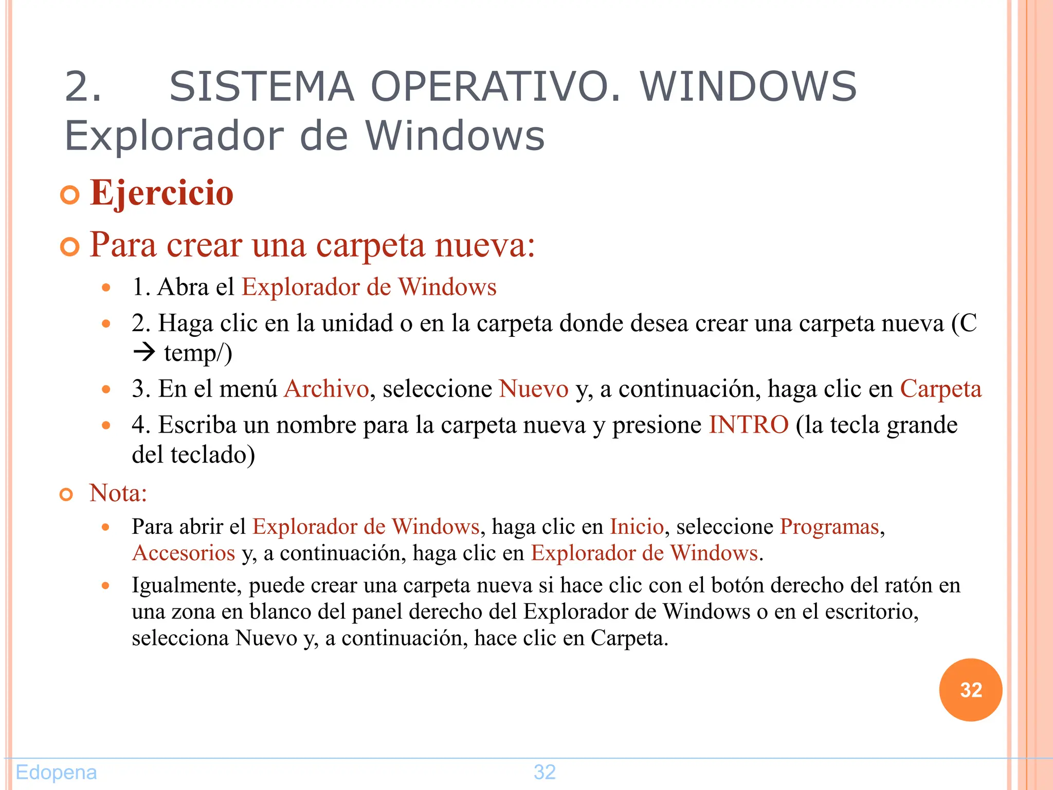  Ejercicio
 Para crear una carpeta nueva:
 1. Abra el Explorador de Windows
 2. Haga clic en la unidad o en la carpeta donde desea crear una carpeta nueva (C
 temp/)
 3. En el menú Archivo, seleccione Nuevo y, a continuación, haga clic en Carpeta
 4. Escriba un nombre para la carpeta nueva y presione INTRO (la tecla grande
del teclado)
 Nota:
 Para abrir el Explorador de Windows, haga clic en Inicio, seleccione Programas,
Accesorios y, a continuación, haga clic en Explorador de Windows.
 Igualmente, puede crear una carpeta nueva si hace clic con el botón derecho del ratón en
una zona en blanco del panel derecho del Explorador de Windows o en el escritorio,
selecciona Nuevo y, a continuación, hace clic en Carpeta.
32
2. SISTEMA OPERATIVO. WINDOWS
Explorador de Windows
Edopena 32
 