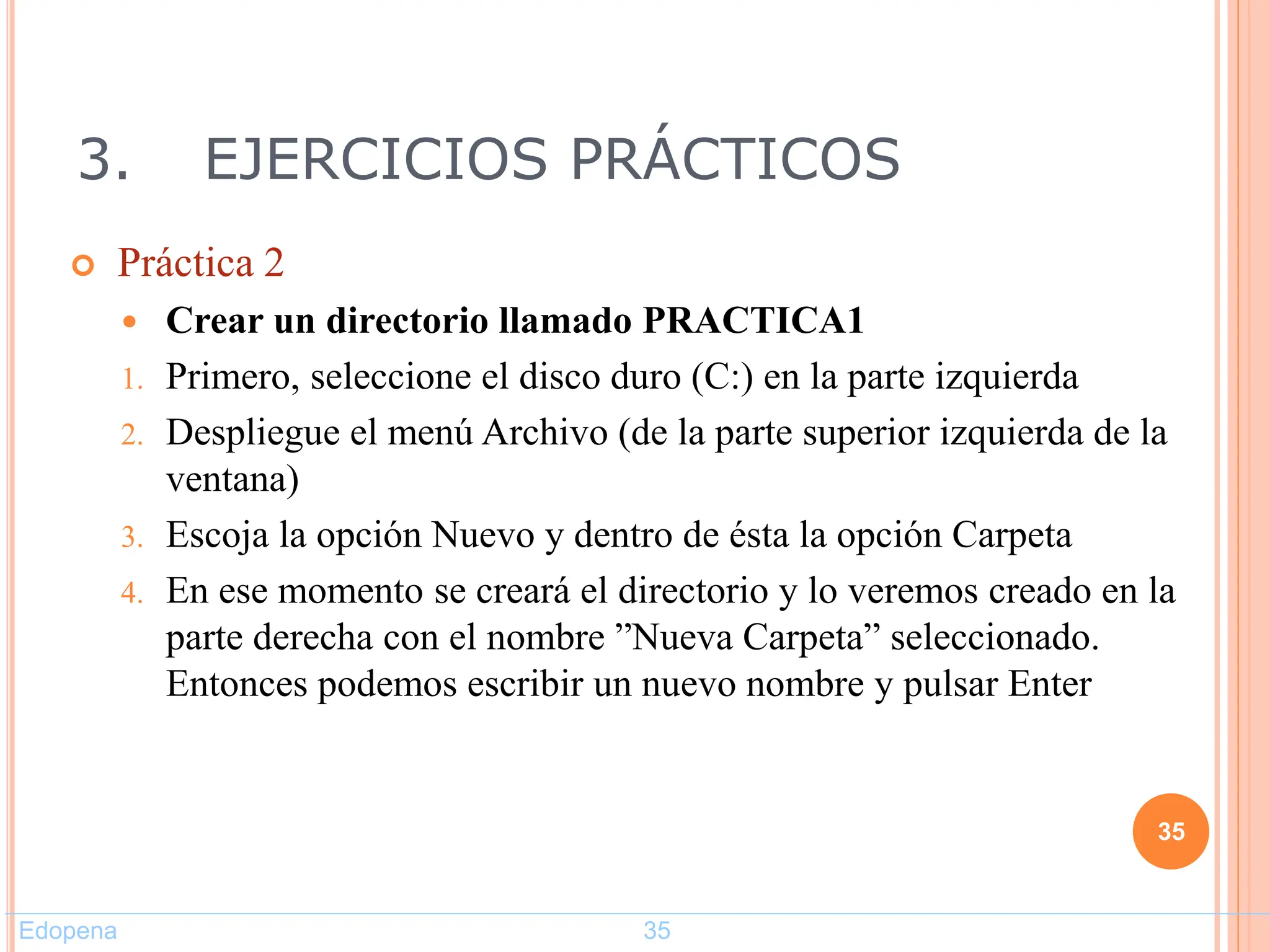 3. EJERCICIOS PRÁCTICOS
 Práctica 2
 Crear un directorio llamado PRACTICA1
1. Primero, seleccione el disco duro (C:) en la parte izquierda
2. Despliegue el menú Archivo (de la parte superior izquierda de la
ventana)
3. Escoja la opción Nuevo y dentro de ésta la opción Carpeta
4. En ese momento se creará el directorio y lo veremos creado en la
parte derecha con el nombre ”Nueva Carpeta” seleccionado.
Entonces podemos escribir un nuevo nombre y pulsar Enter
35
Edopena 35
 