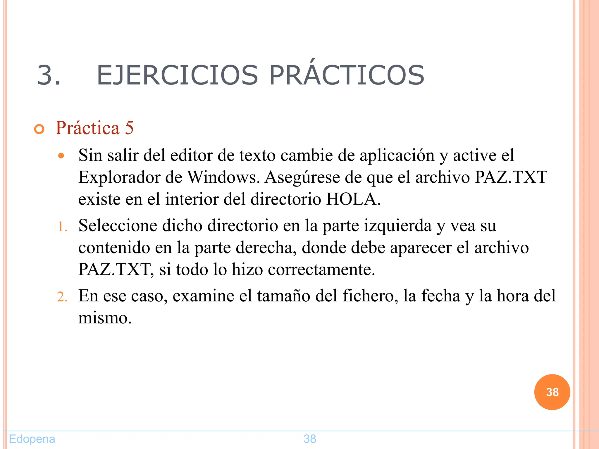 3. EJERCICIOS PRÁCTICOS
 Práctica 5
 Sin salir del editor de texto cambie de aplicación y active el
Explorador de Windows. Asegúrese de que el archivo PAZ.TXT
existe en el interior del directorio HOLA.
1. Seleccione dicho directorio en la parte izquierda y vea su
contenido en la parte derecha, donde debe aparecer el archivo
PAZ.TXT, si todo lo hizo correctamente.
2. En ese caso, examine el tamaño del fichero, la fecha y la hora del
mismo.
38
Edopena 38
 