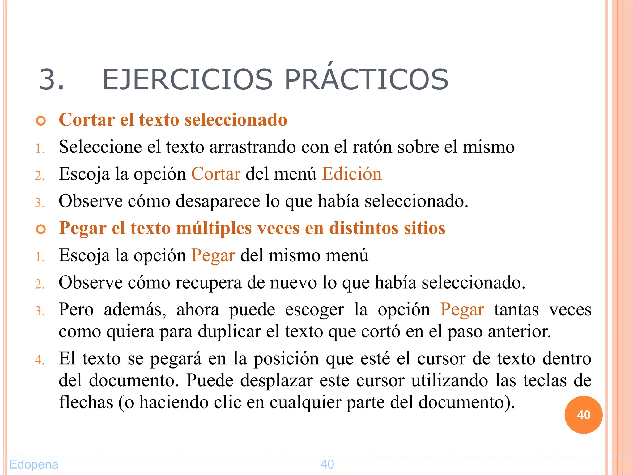 3. EJERCICIOS PRÁCTICOS
 Cortar el texto seleccionado
1. Seleccione el texto arrastrando con el ratón sobre el mismo
2. Escoja la opción Cortar del menú Edición
3. Observe cómo desaparece lo que había seleccionado.
 Pegar el texto múltiples veces en distintos sitios
1. Escoja la opción Pegar del mismo menú
2. Observe cómo recupera de nuevo lo que había seleccionado.
3. Pero además, ahora puede escoger la opción Pegar tantas veces
como quiera para duplicar el texto que cortó en el paso anterior.
4. El texto se pegará en la posición que esté el cursor de texto dentro
del documento. Puede desplazar este cursor utilizando las teclas de
flechas (o haciendo clic en cualquier parte del documento).
40
Edopena 40
 