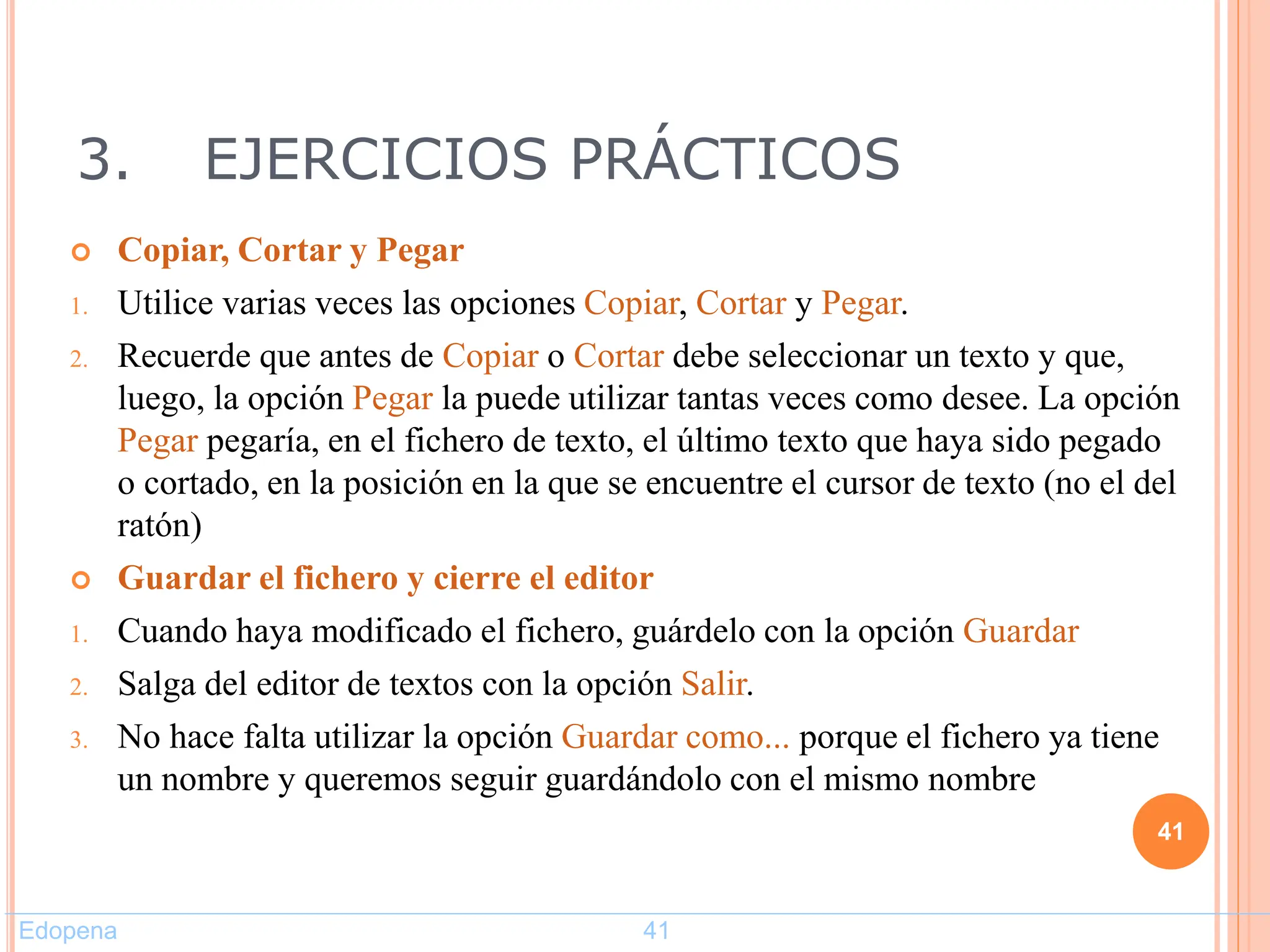 3. EJERCICIOS PRÁCTICOS
 Copiar, Cortar y Pegar
1. Utilice varias veces las opciones Copiar, Cortar y Pegar.
2. Recuerde que antes de Copiar o Cortar debe seleccionar un texto y que,
luego, la opción Pegar la puede utilizar tantas veces como desee. La opción
Pegar pegaría, en el fichero de texto, el último texto que haya sido pegado
o cortado, en la posición en la que se encuentre el cursor de texto (no el del
ratón)
 Guardar el fichero y cierre el editor
1. Cuando haya modificado el fichero, guárdelo con la opción Guardar
2. Salga del editor de textos con la opción Salir.
3. No hace falta utilizar la opción Guardar como... porque el fichero ya tiene
un nombre y queremos seguir guardándolo con el mismo nombre
41
Edopena 41
 