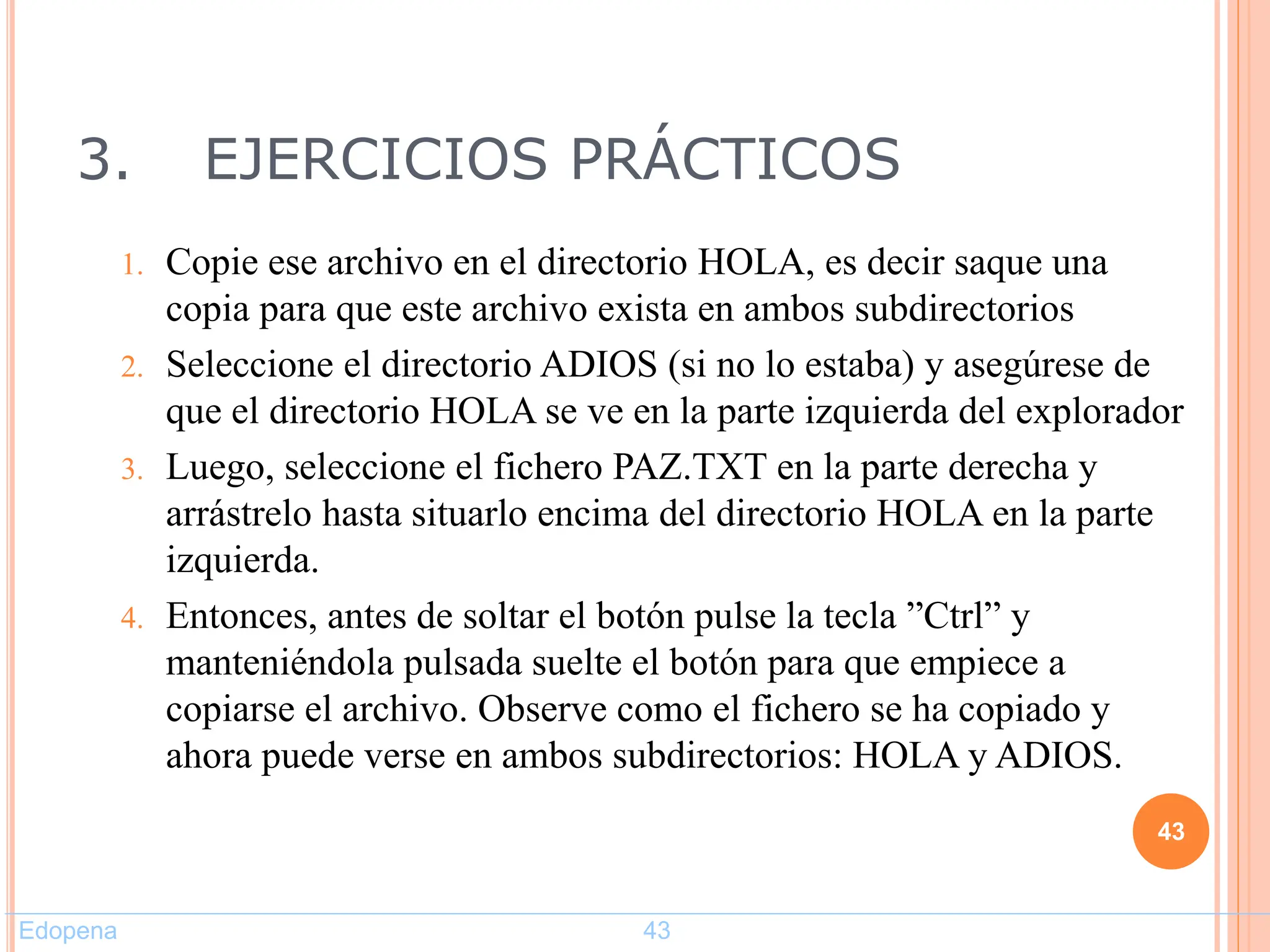 3. EJERCICIOS PRÁCTICOS
1. Copie ese archivo en el directorio HOLA, es decir saque una
copia para que este archivo exista en ambos subdirectorios
2. Seleccione el directorio ADIOS (si no lo estaba) y asegúrese de
que el directorio HOLA se ve en la parte izquierda del explorador
3. Luego, seleccione el fichero PAZ.TXT en la parte derecha y
arrástrelo hasta situarlo encima del directorio HOLA en la parte
izquierda.
4. Entonces, antes de soltar el botón pulse la tecla ”Ctrl” y
manteniéndola pulsada suelte el botón para que empiece a
copiarse el archivo. Observe como el fichero se ha copiado y
ahora puede verse en ambos subdirectorios: HOLA y ADIOS.
43
Edopena 43
 