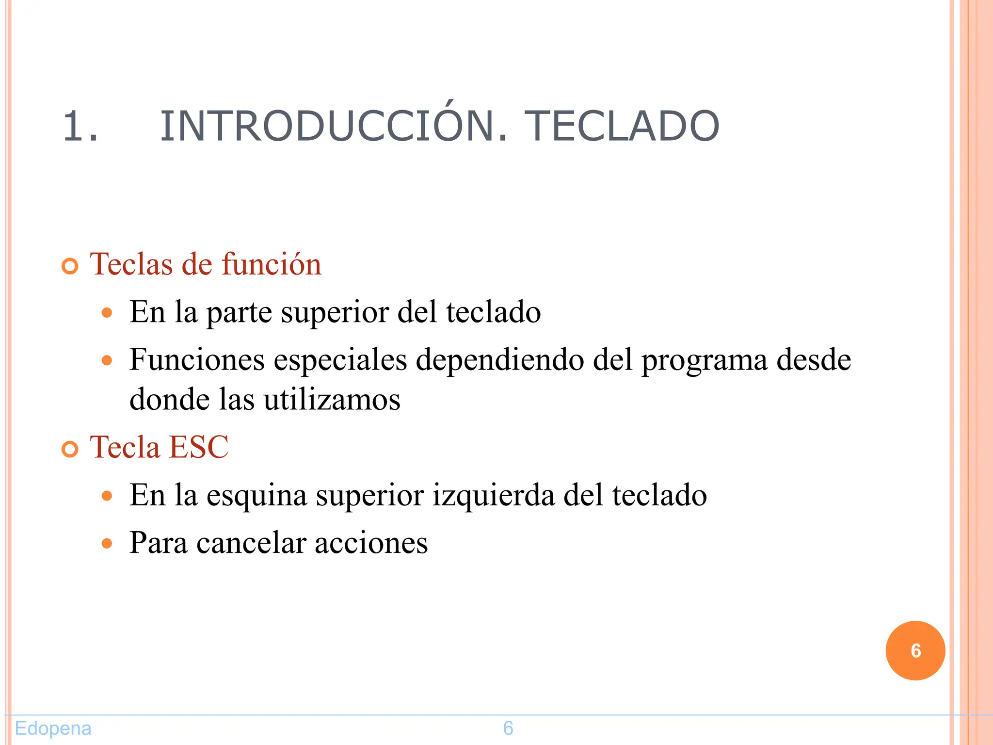 1. INTRODUCCIÓN. TECLADO
 Teclas de función
 En la parte superior del teclado
 Funciones especiales dependiendo del programa desde
donde las utilizamos
 Tecla ESC
 En la esquina superior izquierda del teclado
 Para cancelar acciones
6
Edopena 6
 