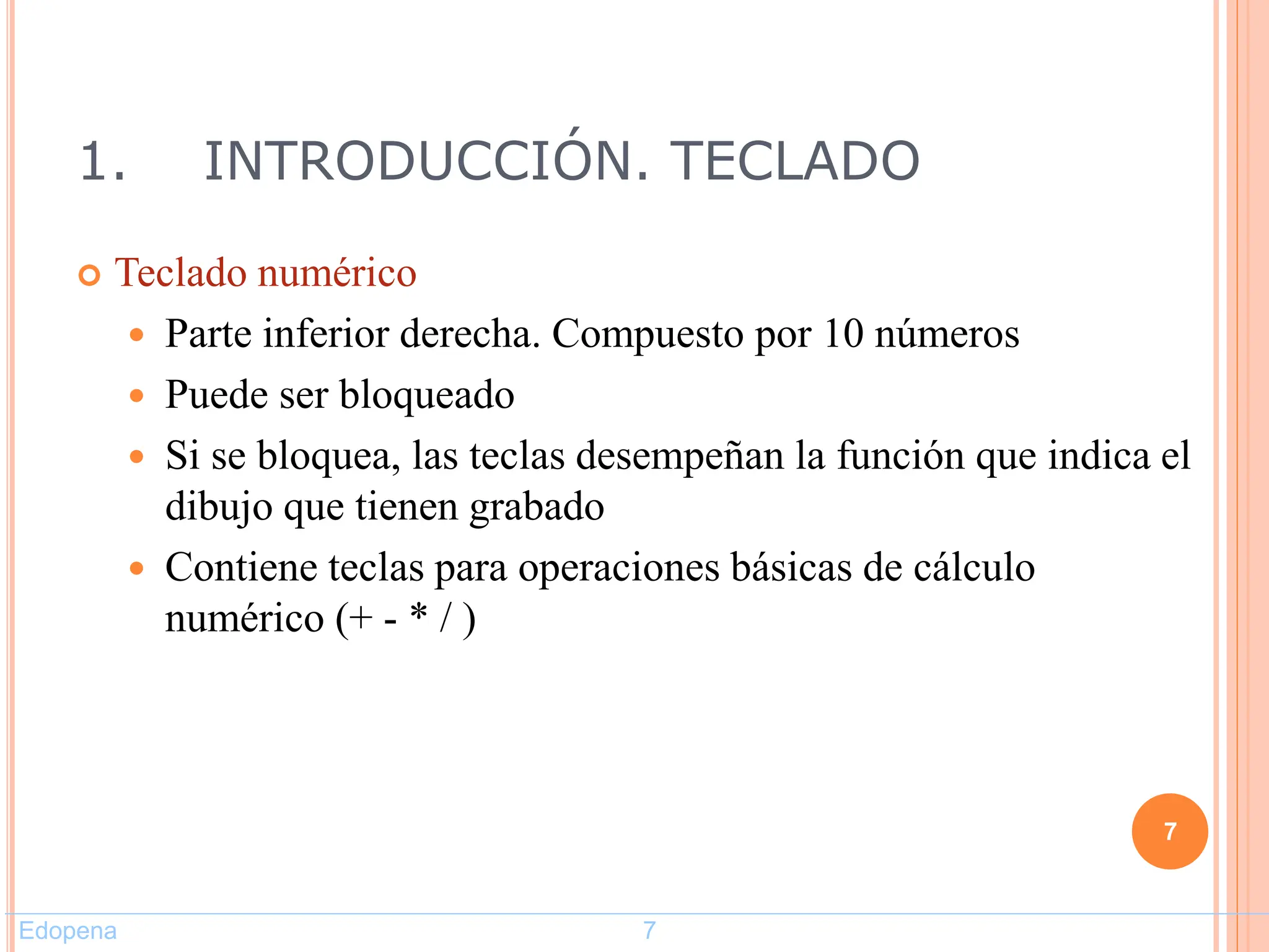 1. INTRODUCCIÓN. TECLADO
 Teclado numérico
 Parte inferior derecha. Compuesto por 10 números
 Puede ser bloqueado
 Si se bloquea, las teclas desempeñan la función que indica el
dibujo que tienen grabado
 Contiene teclas para operaciones básicas de cálculo
numérico (+ - * / )
7
Edopena 7
 