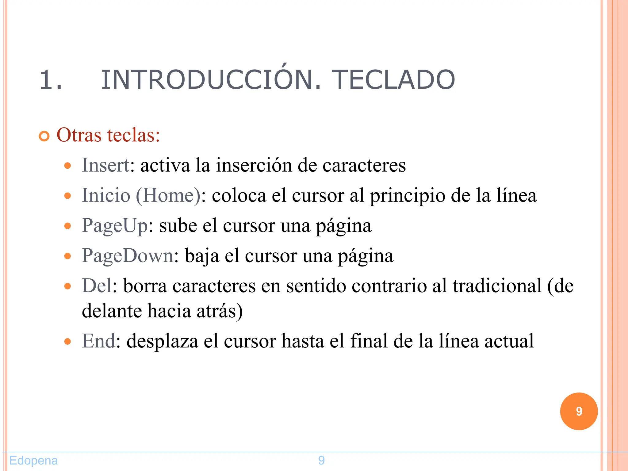 1. INTRODUCCIÓN. TECLADO
 Otras teclas:
 Insert: activa la inserción de caracteres
 Inicio (Home): coloca el cursor al principio de la línea
 PageUp: sube el cursor una página
 PageDown: baja el cursor una página
 Del: borra caracteres en sentido contrario al tradicional (de
delante hacia atrás)
 End: desplaza el cursor hasta el final de la línea actual
9
Edopena 9
 