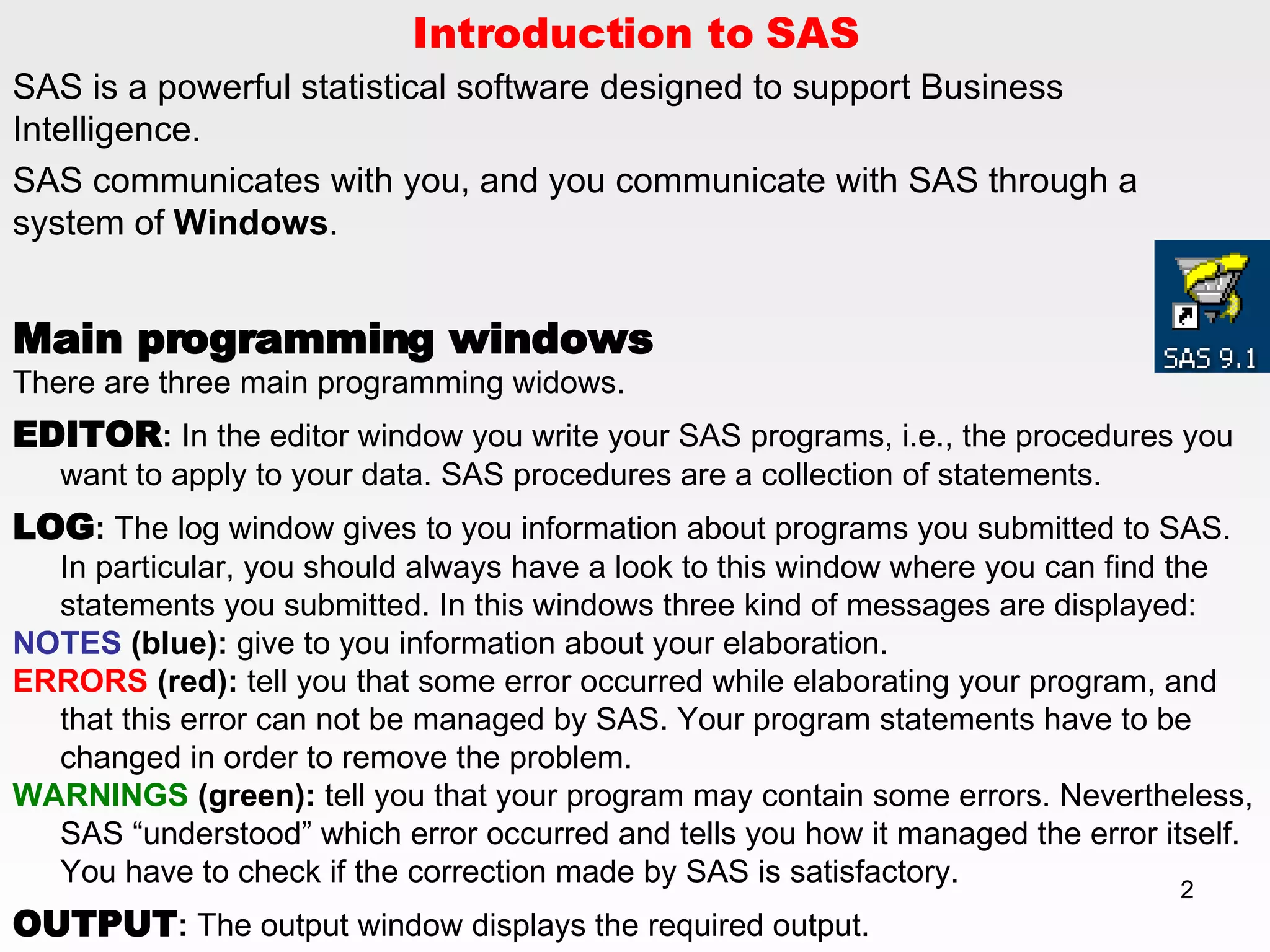 Introduction to SAS SAS is a powerful statistical software designed to support Business Intelligence.  SAS communicates with you, and you communicate with SAS through a system of  Windows . Main programming windows There are three main programming widows. EDITOR :  In the editor window you write your SAS programs, i.e., the procedures you want to apply to your data. SAS procedures are a collection of statements.  LOG :  The log window gives to you information about programs you submitted to SAS. In particular, you should always have a look to this window where you can find the statements you submitted. In this windows three kind of messages are displayed:  NOTES  (blue):  give to you information about your elaboration.  ERRORS  (red):  tell you that some error occurred while elaborating your program, and that this error can not be managed by SAS. Your program statements have to be changed in order to remove the problem. WARNINGS  (green):  tell you that your program may contain some errors. Nevertheless, SAS “understood” which error occurred and tells you how it managed the error itself. You have to check if the correction made by SAS is satisfactory.  OUTPUT :  The output window displays the required output. 