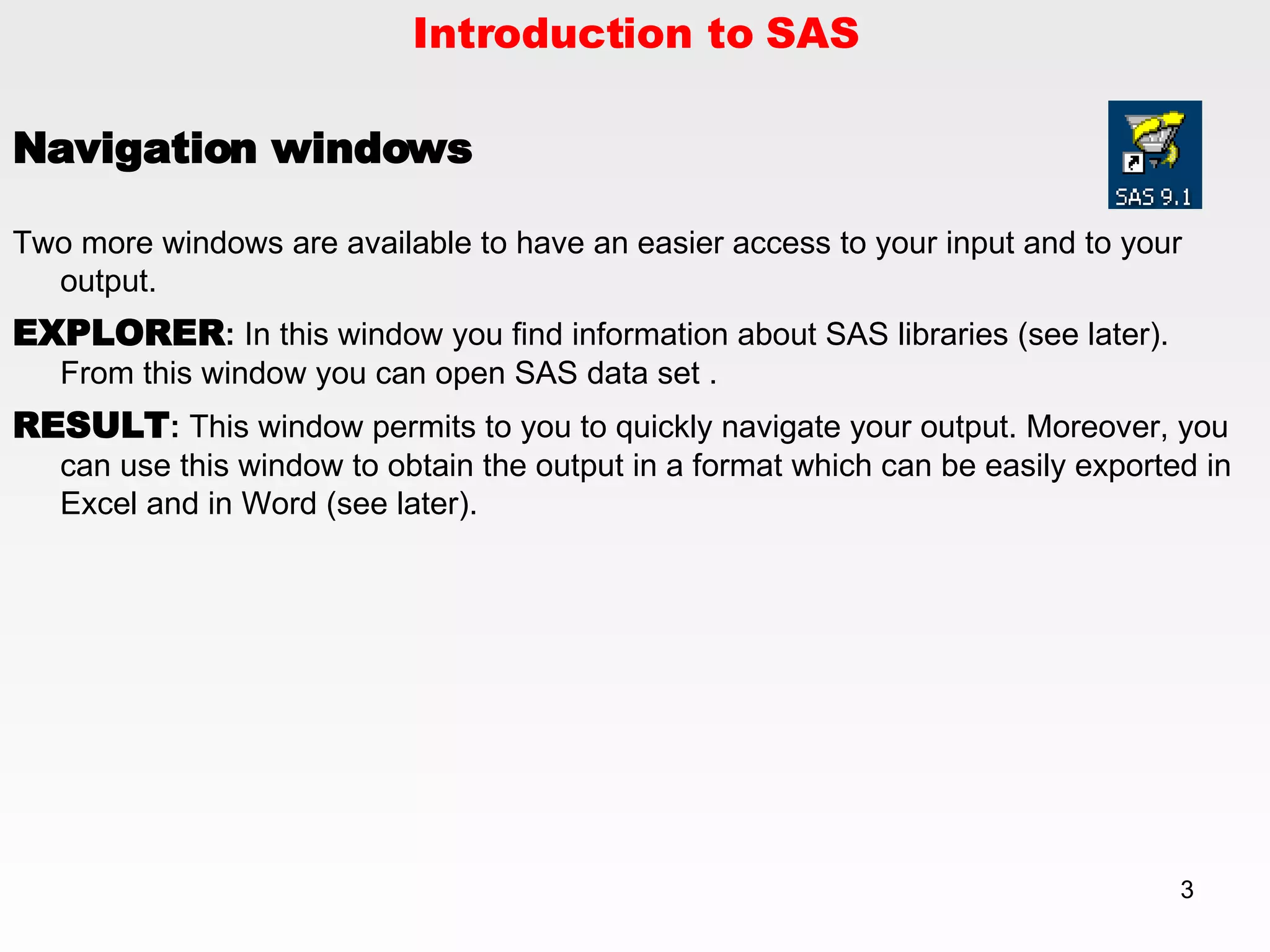 Introduction to SAS Navigation windows Two more windows are available to have an easier access to your input and to your output. EXPLORER :  In this window you find information about SAS libraries (see later).  From this window you can open SAS data set . RESULT :  This window permits to you to quickly navigate your output. Moreover, you can use this window to obtain the output in a format which can be easily exported in Excel and in Word (see later). 