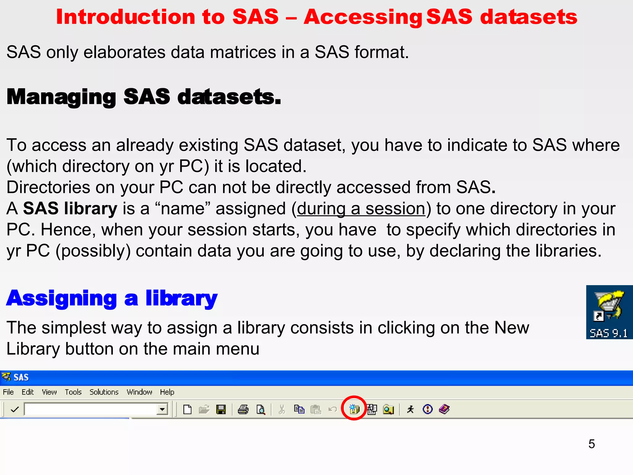Introduction to SAS – Accessing SAS datasets SAS only elaborates data matrices in a SAS format.  Managing SAS datasets. To access an already existing SAS dataset, you have to indicate to SAS where (which directory on yr PC) it is located. Directories on your PC can not be directly accessed from SAS .  A  SAS library  is a “name” assigned ( during a session ) to one directory in your PC. Hence, when your session starts, you have  to specify which directories in yr PC (possibly) contain data you are going to use, by declaring the libraries. Assigning a library The simplest way to assign a library consists in clicking on the New Library button on the main menu 