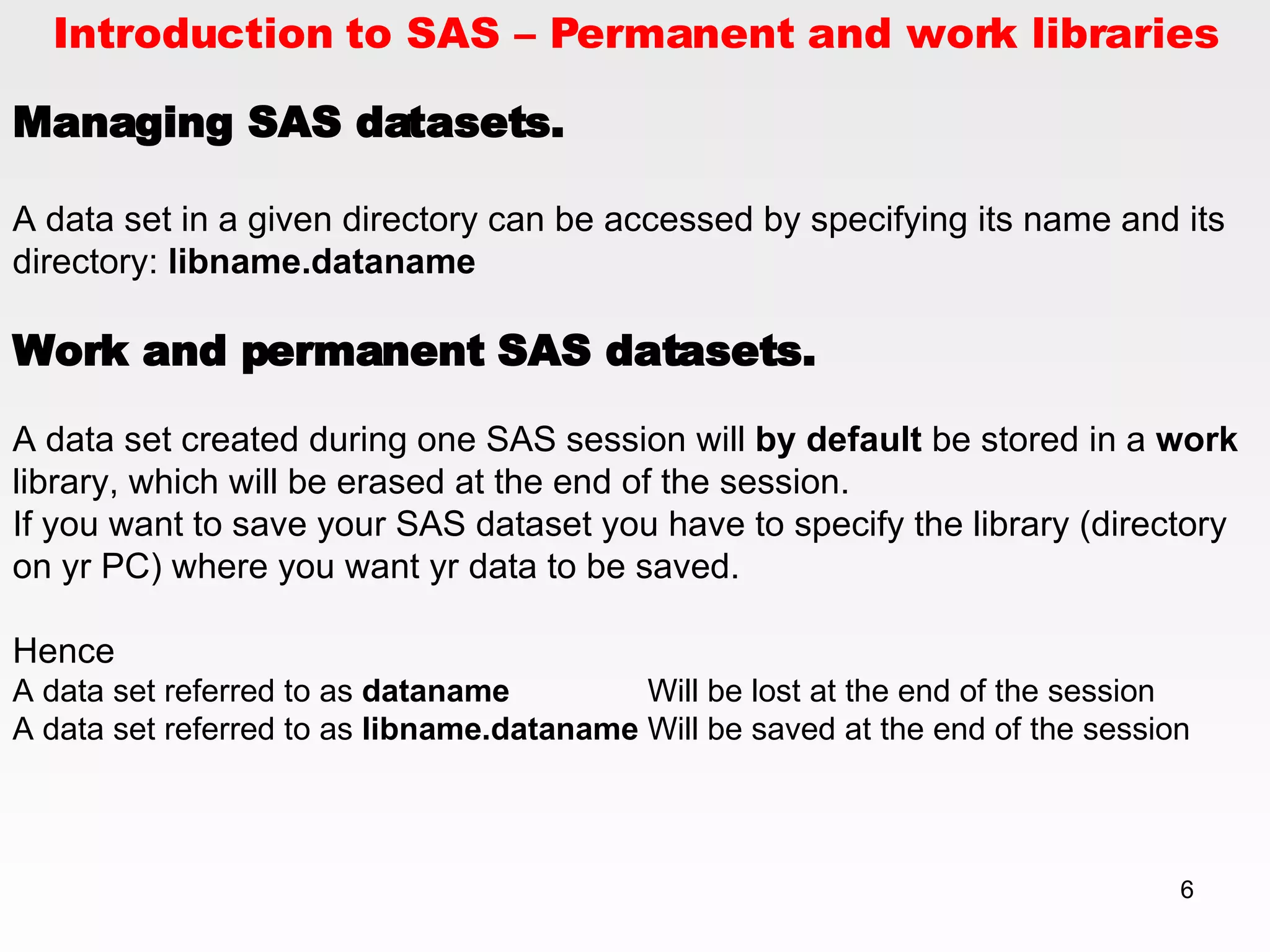 Introduction to SAS – Permanent and work libraries Managing SAS datasets. A data set in a given directory can be accessed by specifying its name and its directory:  libname.dataname   Work and permanent SAS datasets. A data set created during one SAS session will  by default  be stored in a  work  library, which will be erased at the end of the session.  If you want to save your SAS dataset you have to specify the library (directory on yr PC) where you want yr data to be saved. Hence A data set referred to as  dataname Will be lost at the end of the session A data set referred to as  libname.dataname Will be saved at the end of the session 