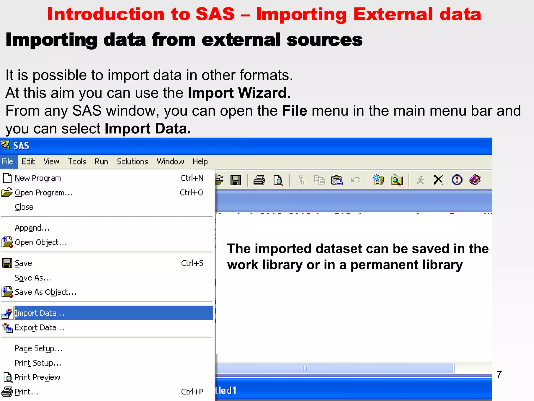 Introduction to SAS – Importing External data  Importing data from external sources   It is possible to import data in other formats.  At this aim you can use the  Import Wizard . From any SAS window, you can open the  File  menu in the main menu bar and you can select  Import Data.  The imported dataset can be saved in the work library or in a permanent library 