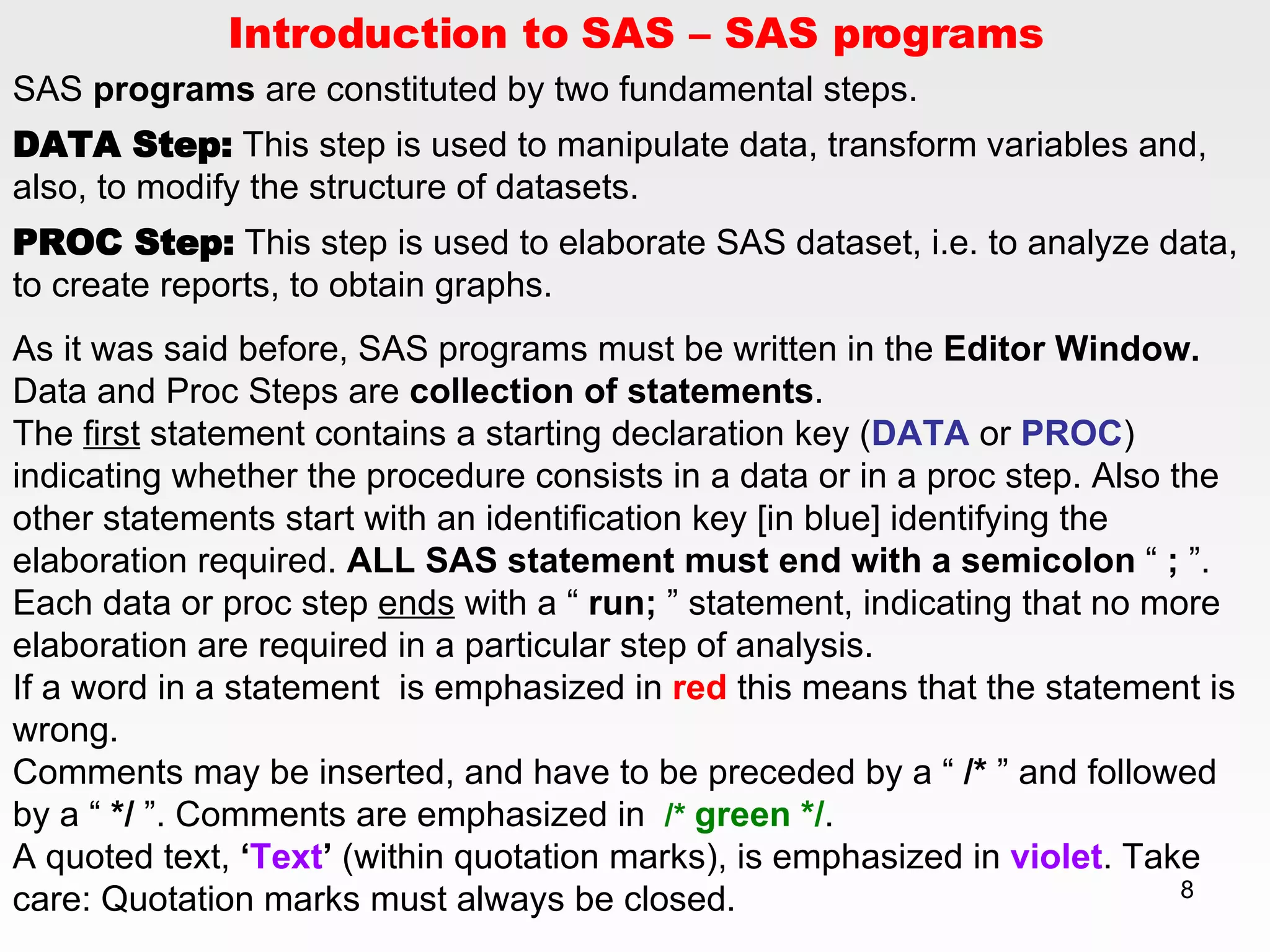 Introduction to SAS – SAS programs SAS  programs  are constituted by two fundamental steps. DATA Step:  This step is used to manipulate data, transform variables and, also, to modify the structure of datasets.  PROC Step:  This step is used to elaborate SAS dataset, i.e. to analyze data, to create reports, to obtain graphs.  As it was said before, SAS programs must be written in the  Editor Window.  Data and Proc Steps are  collection of statements .  The  first  statement contains a starting declaration key ( DATA  or  PROC ) indicating whether the procedure consists in a data or in a proc step. Also the other statements start with an identification key [in blue] identifying the elaboration required.  ALL SAS statement must end with a semicolon  “  ;  ”. Each data or proc step  ends  with a “  run;  ” statement, indicating that no more elaboration are required in a particular step of analysis. If a word in a statement  is emphasized in  red  this means that the statement is wrong. Comments may be inserted, and have to be preceded by a “  /*  ” and followed by a “  */  ”. Comments are emphasized in  /*   green */ . A quoted text,  ‘ Text ’  (within quotation marks), is emphasized in  violet . Take care: Quotation marks must always be closed. 