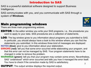 Introduction to SAS SAS is a powerful statistical software designed to support Business Intelligence.  SAS communicates with you, and you communicate with SAS through a system of  Windows . Main programming windows There are three main programming widows. EDITOR :  In the editor window you write your SAS programs, i.e., the procedures you want to apply to your data. SAS procedures are a collection of statements.  LOG :  The log window gives to you information about programs you submitted to SAS. In particular, you should always have a look to this window where you can find the statements you submitted. In this windows three kind of messages are displayed:  NOTES  (blue):  give to you information about your elaboration.  ERRORS  (red):  tell you that some error occurred while elaborating your program, and that this error can not be managed by SAS. Your program statements have to be changed in order to remove the problem. WARNINGS  (green):  tell you that your program may contain some errors. Nevertheless, SAS “understood” which error occurred and tells you how it managed the error itself. You have to check if the correction made by SAS is satisfactory.  OUTPUT :  The output window displays the required output. 
