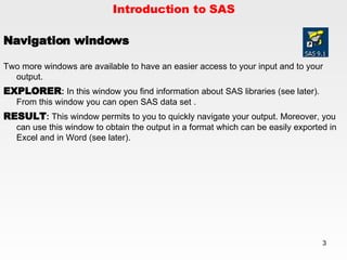 Introduction to SAS Navigation windows Two more windows are available to have an easier access to your input and to your output. EXPLORER :  In this window you find information about SAS libraries (see later).  From this window you can open SAS data set . RESULT :  This window permits to you to quickly navigate your output. Moreover, you can use this window to obtain the output in a format which can be easily exported in Excel and in Word (see later). 