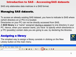 Introduction to SAS – Accessing SAS datasets SAS only elaborates data matrices in a SAS format.  Managing SAS datasets. To access an already existing SAS dataset, you have to indicate to SAS where (which directory on yr PC) it is located. Directories on your PC can not be directly accessed from SAS .  A  SAS library  is a “name” assigned ( during a session ) to one directory in your PC. Hence, when your session starts, you have  to specify which directories in yr PC (possibly) contain data you are going to use, by declaring the libraries. Assigning a library The simplest way to assign a library consists in clicking on the New Library button on the main menu 