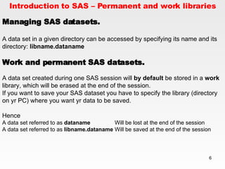 Introduction to SAS – Permanent and work libraries Managing SAS datasets. A data set in a given directory can be accessed by specifying its name and its directory:  libname.dataname   Work and permanent SAS datasets. A data set created during one SAS session will  by default  be stored in a  work  library, which will be erased at the end of the session.  If you want to save your SAS dataset you have to specify the library (directory on yr PC) where you want yr data to be saved. Hence A data set referred to as  dataname Will be lost at the end of the session A data set referred to as  libname.dataname Will be saved at the end of the session 