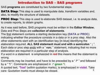Introduction to SAS – SAS programs SAS  programs  are constituted by two fundamental steps. DATA Step:  This step is used to manipulate data, transform variables and, also, to modify the structure of datasets.  PROC Step:  This step is used to elaborate SAS dataset, i.e. to analyze data, to create reports, to obtain graphs.  As it was said before, SAS programs must be written in the  Editor Window.  Data and Proc Steps are  collection of statements .  The  first  statement contains a starting declaration key ( DATA  or  PROC ) indicating whether the procedure consists in a data or in a proc step. Also the other statements start with an identification key [in blue] identifying the elaboration required.  ALL SAS statement must end with a semicolon  “  ;  ”. Each data or proc step  ends  with a “  run;  ” statement, indicating that no more elaboration are required in a particular step of analysis. If a word in a statement  is emphasized in  red  this means that the statement is wrong. Comments may be inserted, and have to be preceded by a “  /*  ” and followed by a “  */  ”. Comments are emphasized in  /*   green */ . A quoted text,  ‘ Text ’  (within quotation marks), is emphasized in  violet . Take care: Quotation marks must always be closed. 