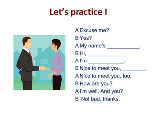 Let’s practice I
A:Excuse me?
B:Yes?
A:My name’s ___________.
B:Hi, ____________.
A:I’m ____________.
B:Nice to meet you, ________.
A:Nice to meet you, too.
B:How are you?
A:I’m well. And you?
B: Not bad, thanks.
