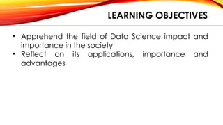 LEARNING OBJECTIVES
• Apprehend the field of Data Science impact and
importance in the society
• Reflect on its applications, importance and
advantages
 