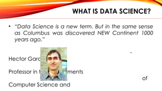 WHAT IS DATA SCIENCE?
• “Data Science is a new term. But in the same sense
as Columbus was discovered NEW Continent 1000
years ago.”
-
Hector Garcia-Molina
Professor in the Departments
of
Computer Science and
 