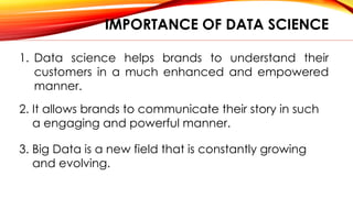 IMPORTANCE OF DATA SCIENCE
1. Data science helps brands to understand their
customers in a much enhanced and empowered
manner.
2. It allows brands to communicate their story in such
a engaging and powerful manner.
3. Big Data is a new field that is constantly growing
and evolving.
 