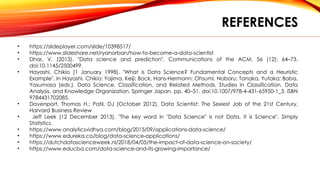 REFERENCES
• https://slideplayer.com/slide/10398517/
• https://www.slideshare.net/ryanorban/how-to-become-a-data-scientist
• Dhar, V. (2013). "Data science and prediction". Communications of the ACM. 56 (12): 64–73.
doi:10.1145/2500499.
• Hayashi, Chikio (1 January 1998). "What is Data Science? Fundamental Concepts and a Heuristic
Example". In Hayashi, Chikio; Yajima, Keiji; Bock, Hans-Hermann; Ohsumi, Noboru; Tanaka, Yutaka; Baba,
Yasumasa (eds.). Data Science, Classification, and Related Methods. Studies in Classification, Data
Analysis, and Knowledge Organization. Springer Japan. pp. 40–51. doi:10.1007/978-4-431-65950-1_3. ISBN
9784431702085.
• Davenport, Thomas H.; Patil, DJ (October 2012), Data Scientist: The Sexiest Job of the 21st Century,
Harvard Business Review
• Jeff Leek (12 December 2013). "The key word in "Data Science" is not Data, it is Science". Simply
Statistics.
• https://www.analyticsvidhya.com/blog/2015/09/applications-data-science/
• https://www.edureka.co/blog/data-science-applications/
• https://dutchdatascienceweek.nl/2018/04/05/the-impact-of-data-science-on-society/
• https://www.educba.com/data-science-and-its-growing-importance/
 