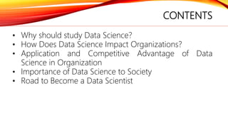CONTENTS
• Why should study Data Science?
• How Does Data Science Impact Organizations?
• Application and Competitive Advantage of Data
Science in Organization
• Importance of Data Science to Society
• Road to Become a Data Scientist
 