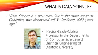 WHAT IS DATA SCIENCE?
• “Data Science is a new term. But in the same sense as
Columbus was discovered NEW Continent 1000 years
ago.”
- Hector Garcia-Molina
Professor in the Departments
of Computer Science and
Electrical Engineering of
Stanford University
 