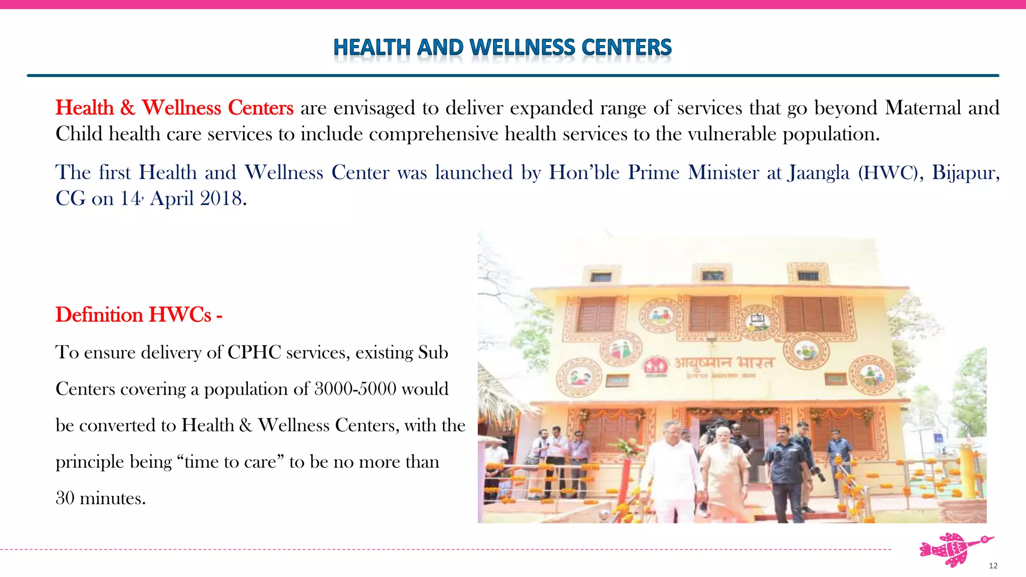 12
Health & Wellness Centers are envisaged to deliver expanded range of services that go beyond Maternal and
Child health care services to include comprehensive health services to the vulnerable population.
The first Health and Wellness Center was launched by Hon’ble Prime Minister at Jaangla (HWC), Bijapur,
CG on 14, April 2018.
Definition HWCs -
To ensure delivery of CPHC services, existing Sub
Centers covering a population of 3000-5000 would
be converted to Health & Wellness Centers, with the
principle being “time to care” to be no more than
30 minutes.
 