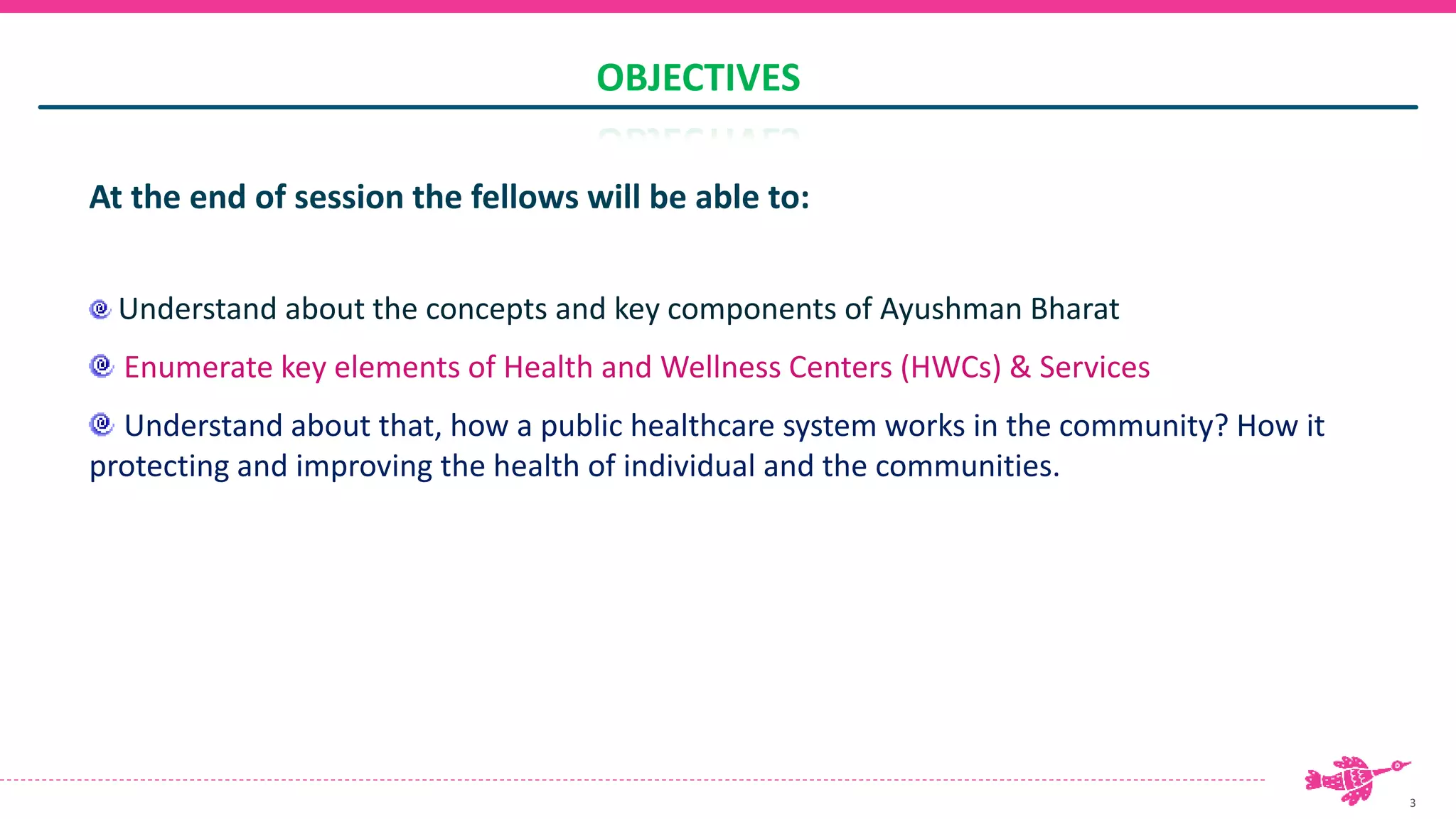 3
OBJECTIVES
At the end of session the fellows will be able to:
Understand about the concepts and key components of Ayushman Bharat
Enumerate key elements of Health and Wellness Centers (HWCs) & Services
Understand about that, how a public healthcare system works in the community? How it
protecting and improving the health of individual and the communities.
 