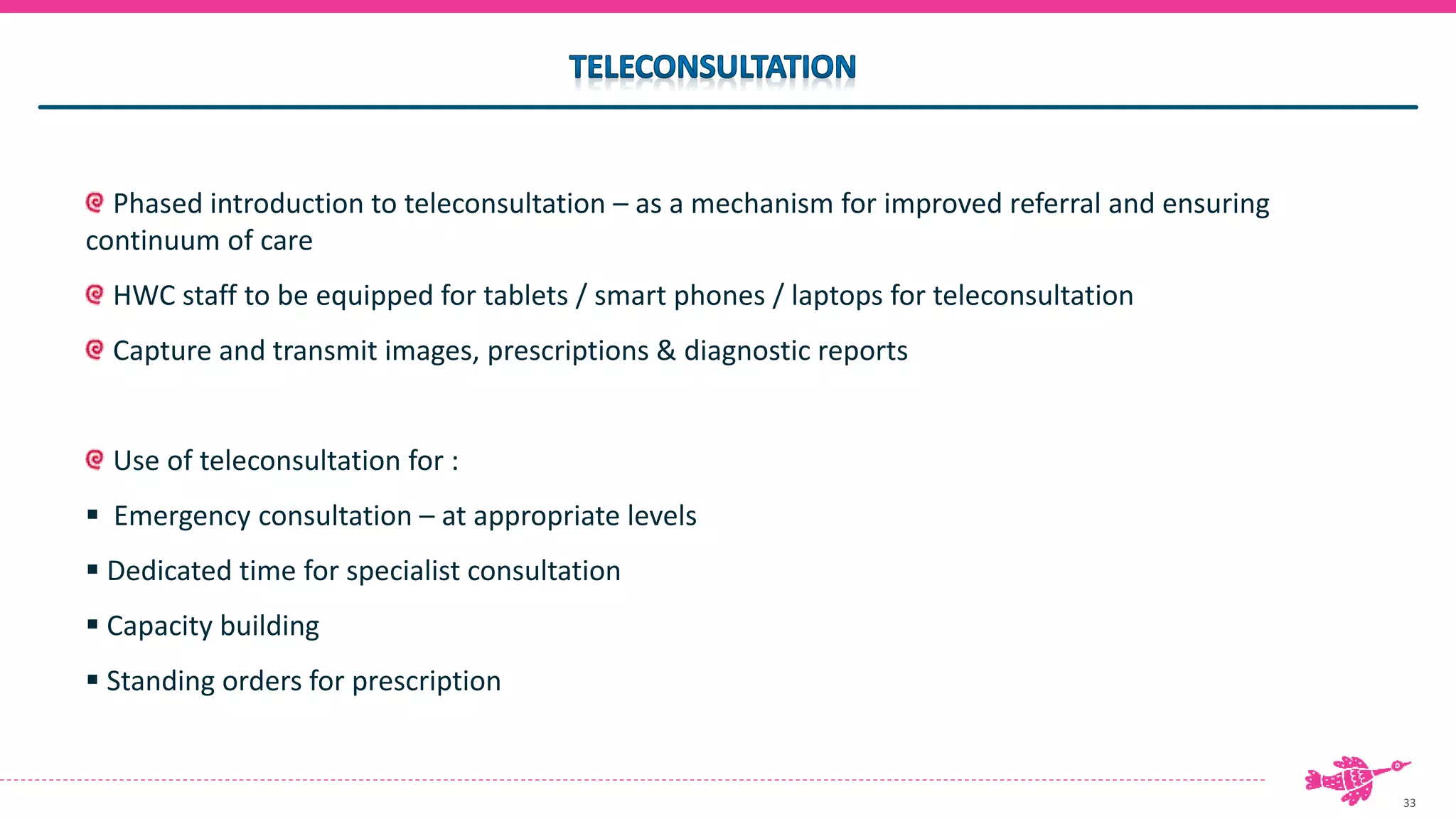 33
Phased introduction to teleconsultation – as a mechanism for improved referral and ensuring
continuum of care
HWC staff to be equipped for tablets / smart phones / laptops for teleconsultation
Capture and transmit images, prescriptions & diagnostic reports
Use of teleconsultation for :
 Emergency consultation – at appropriate levels
 Dedicated time for specialist consultation
 Capacity building
 Standing orders for prescription
 
