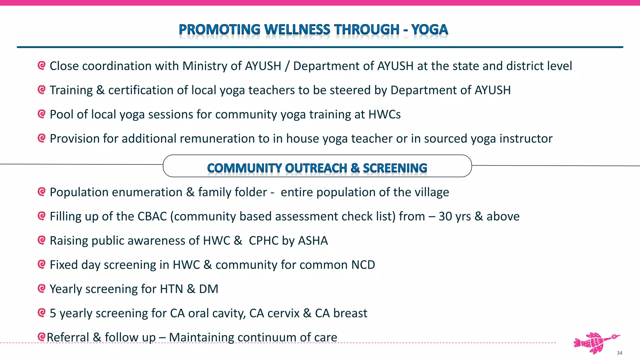 34
Close coordination with Ministry of AYUSH / Department of AYUSH at the state and district level
Training & certification of local yoga teachers to be steered by Department of AYUSH
Pool of local yoga sessions for community yoga training at HWCs
Provision for additional remuneration to in house yoga teacher or in sourced yoga instructor
Population enumeration & family folder - entire population of the village
Filling up of the CBAC (community based assessment check list) from – 30 yrs & above
Raising public awareness of HWC & CPHC by ASHA
Fixed day screening in HWC & community for common NCD
Yearly screening for HTN & DM
5 yearly screening for CA oral cavity, CA cervix & CA breast
Referral & follow up – Maintaining continuum of care
 
