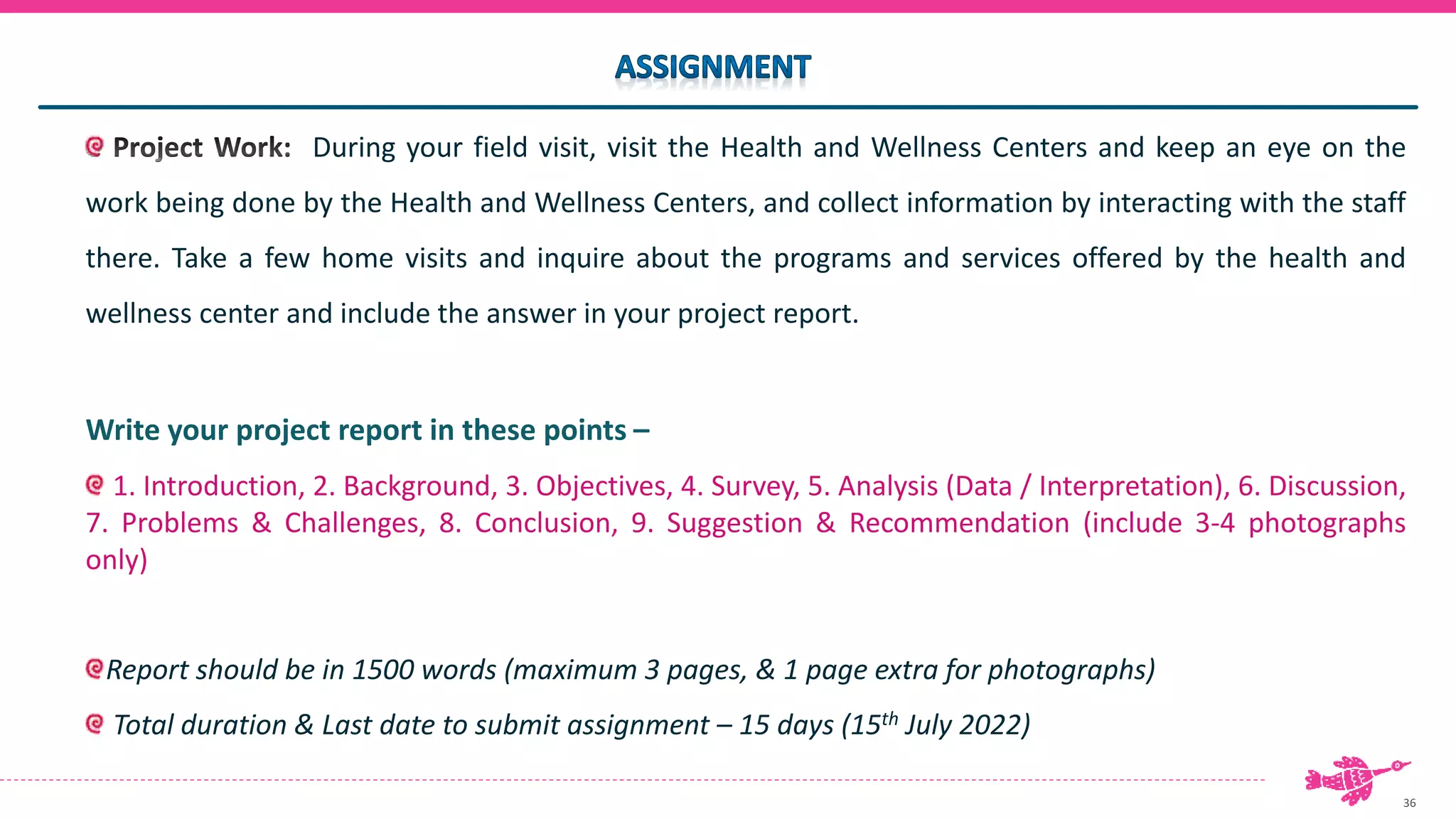 36
During your field visit, visit the Health and Wellness Centers and keep an eye on the
work being done by the Health and Wellness Centers, and collect information by interacting with the staff
there. Take a few home visits and inquire about the programs and services offered by the health and
wellness center and include the answer in your project report.
Write your project report in these points –
1. Introduction, 2. Background, 3. Objectives, 4. Survey, 5. Analysis (Data / Interpretation), 6. Discussion,
7. Problems & Challenges, 8. Conclusion, 9. Suggestion & Recommendation (include 3-4 photographs
only)
Report should be in 1500 words (maximum 3 pages, & 1 page extra for photographs)
Total duration & Last date to submit assignment – 15 days (15th July 2022)
 