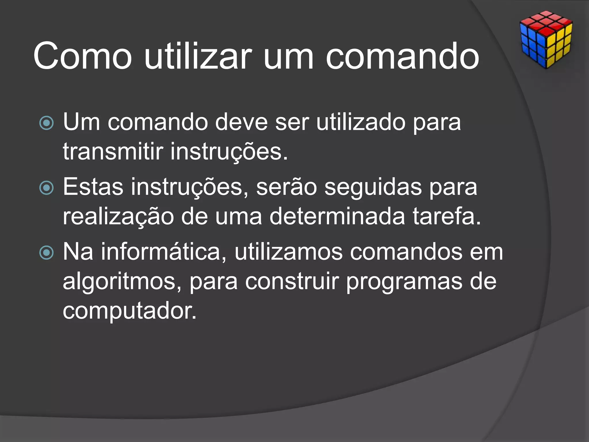 Como utilizar um comando
 Um comando deve ser utilizado para
transmitir instruções.
 Estas instruções, serão seguidas para
realização de uma determinada tarefa.
 Na informática, utilizamos comandos em
algoritmos, para construir programas de
computador.
 