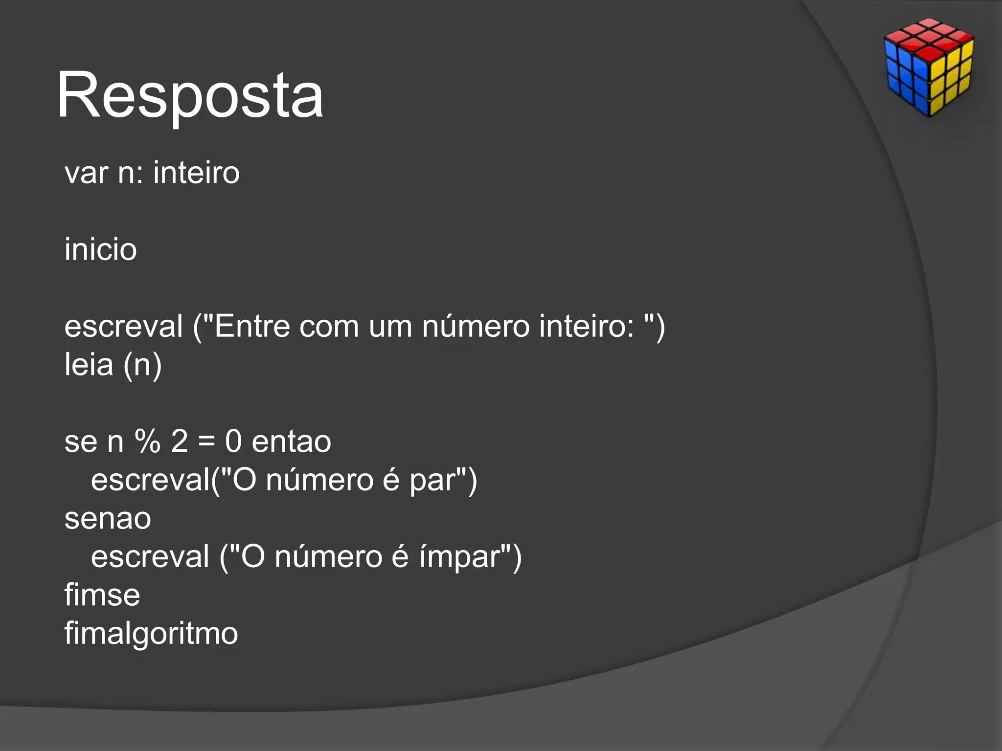 Resposta
var n: inteiro
inicio
escreval ("Entre com um número inteiro: ")
leia (n)
se n % 2 = 0 entao
escreval("O número é par")
senao
escreval ("O número é ímpar")
fimse
fimalgoritmo
 
