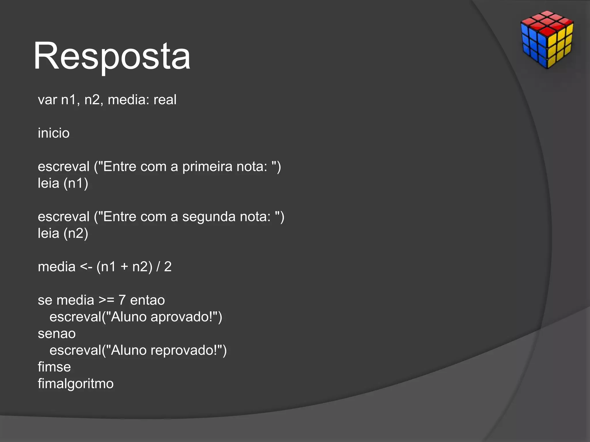 Resposta
var n1, n2, media: real
inicio
escreval ("Entre com a primeira nota: ")
leia (n1)
escreval ("Entre com a segunda nota: ")
leia (n2)
media <- (n1 + n2) / 2
se media >= 7 entao
escreval("Aluno aprovado!")
senao
escreval("Aluno reprovado!")
fimse
fimalgoritmo
 