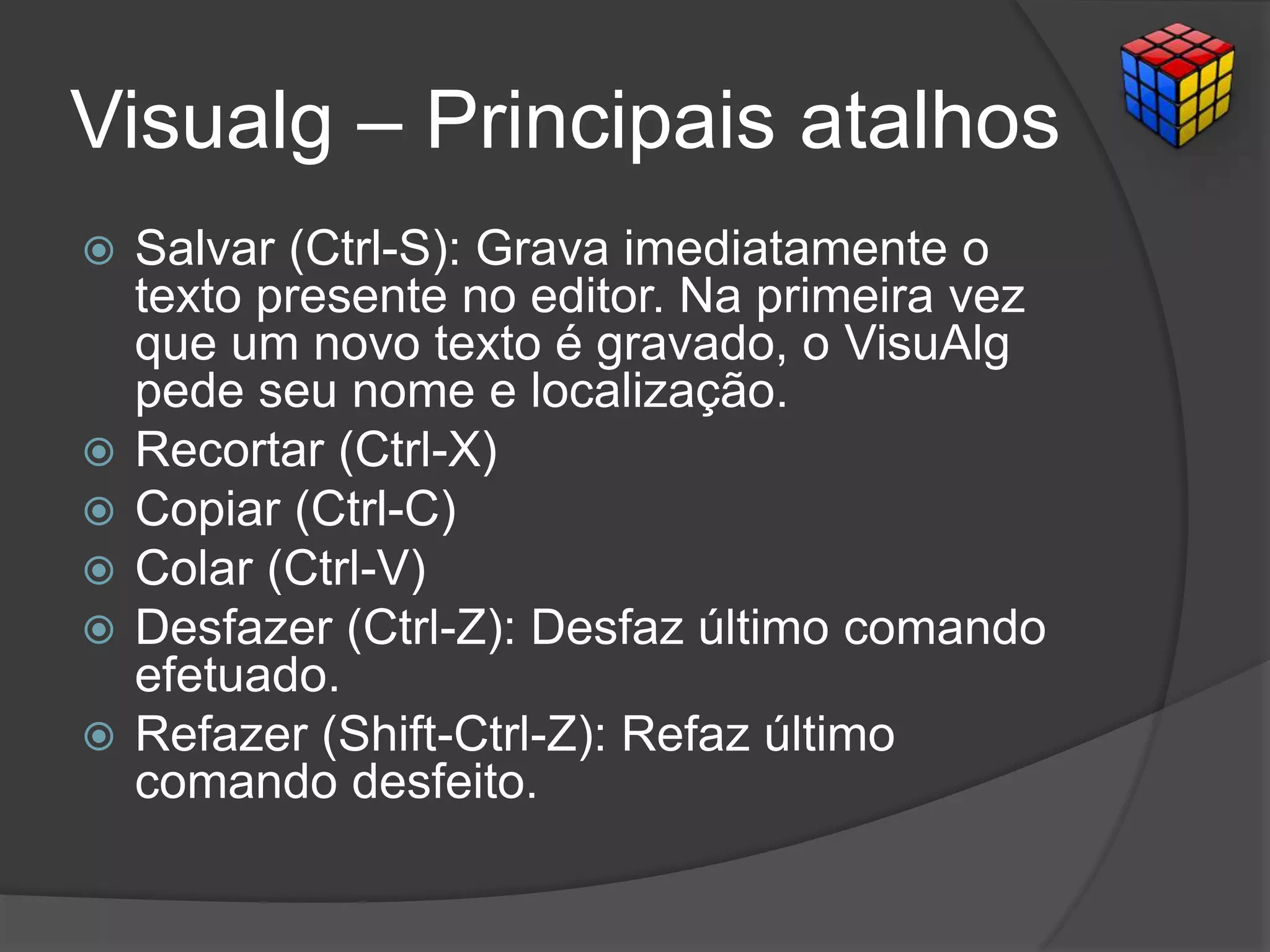 Visualg – Principais atalhos
 Salvar (Ctrl-S): Grava imediatamente o
texto presente no editor. Na primeira vez
que um novo texto é gravado, o VisuAlg
pede seu nome e localização.
 Recortar (Ctrl-X)
 Copiar (Ctrl-C)
 Colar (Ctrl-V)
 Desfazer (Ctrl-Z): Desfaz último comando
efetuado.
 Refazer (Shift-Ctrl-Z): Refaz último
comando desfeito.
 