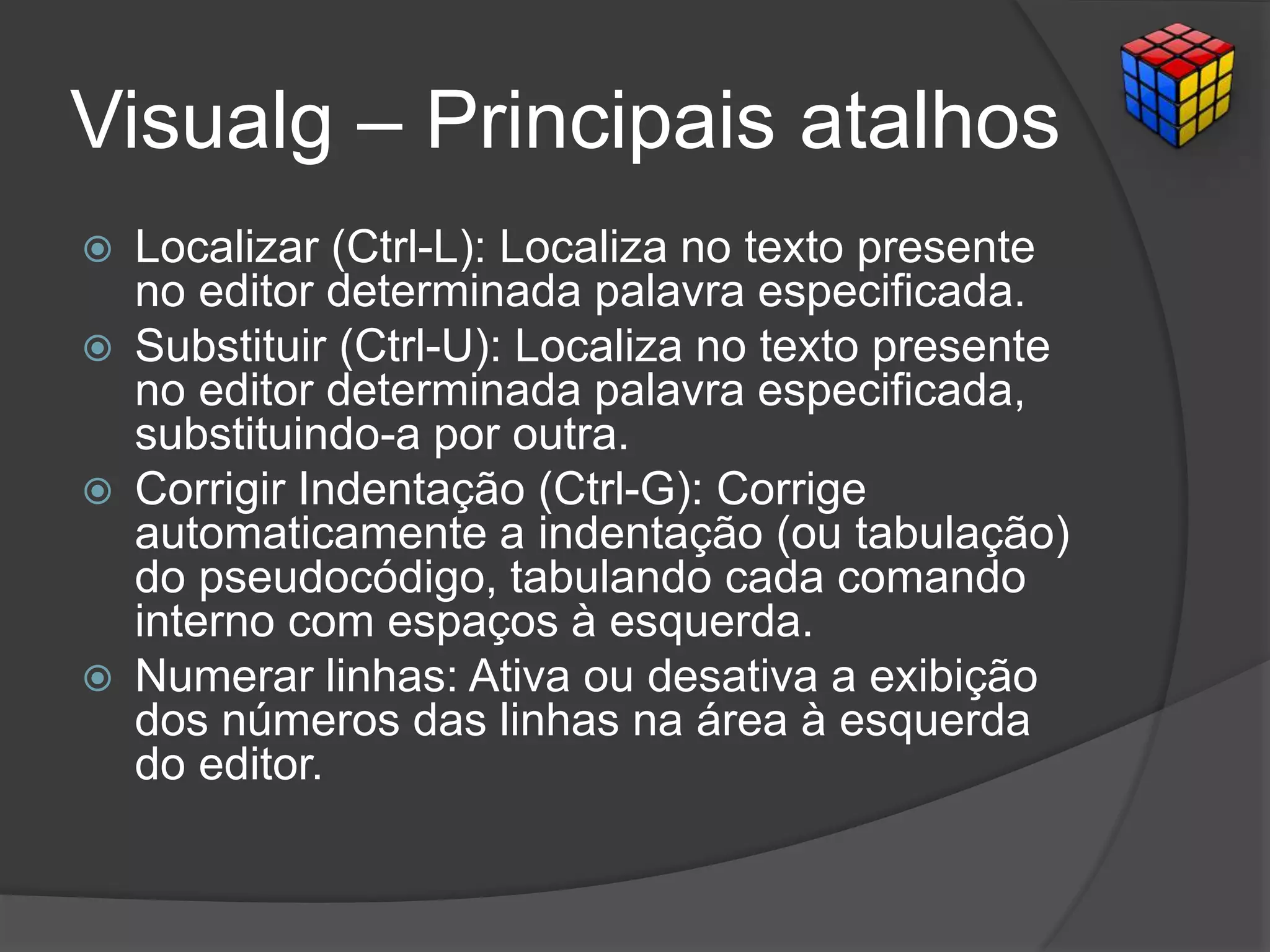 Visualg – Principais atalhos
 Localizar (Ctrl-L): Localiza no texto presente
no editor determinada palavra especificada.
 Substituir (Ctrl-U): Localiza no texto presente
no editor determinada palavra especificada,
substituindo-a por outra.
 Corrigir Indentação (Ctrl-G): Corrige
automaticamente a indentação (ou tabulação)
do pseudocódigo, tabulando cada comando
interno com espaços à esquerda.
 Numerar linhas: Ativa ou desativa a exibição
dos números das linhas na área à esquerda
do editor.
 