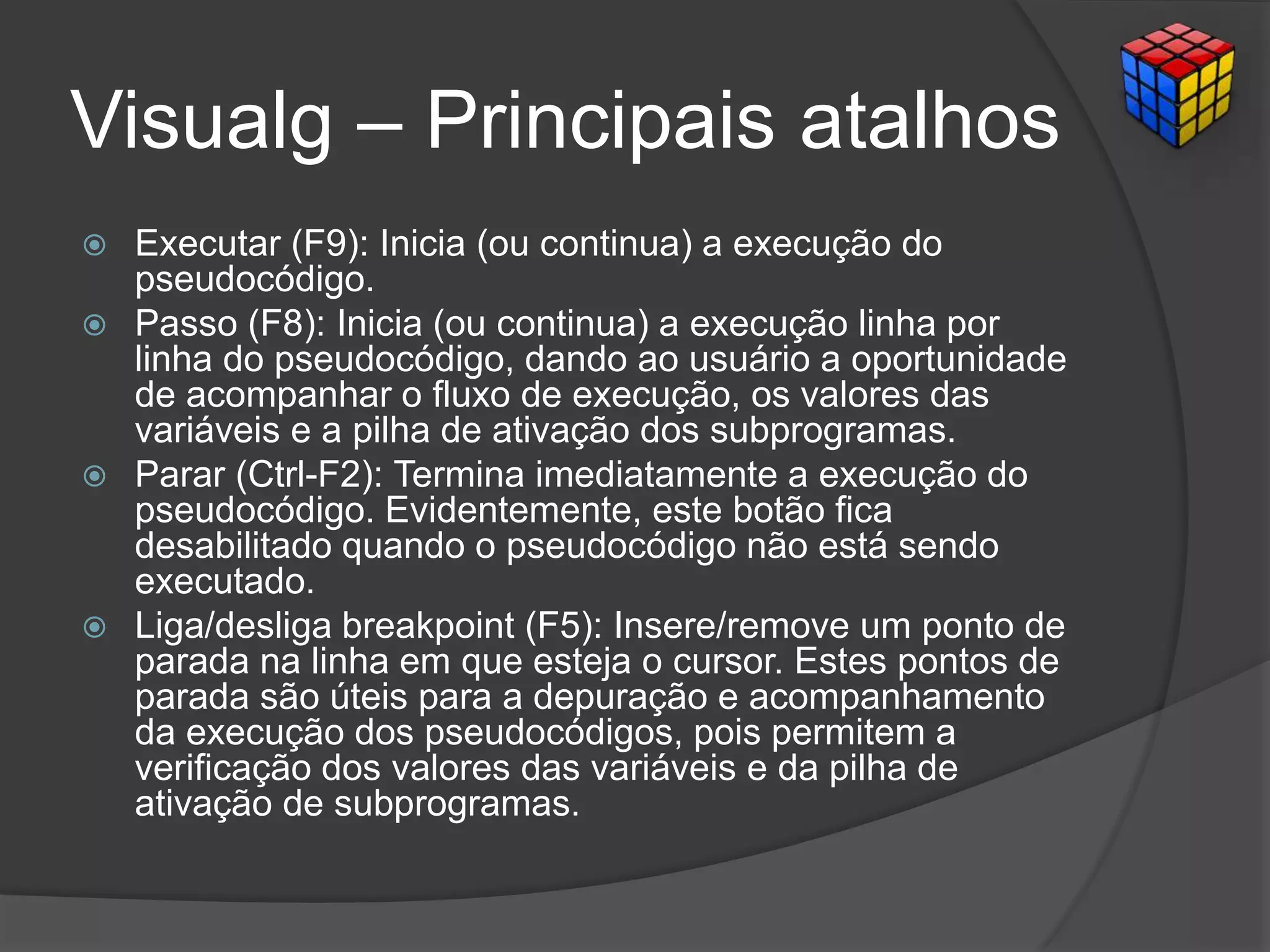 Visualg – Principais atalhos
 Executar (F9): Inicia (ou continua) a execução do
pseudocódigo.
 Passo (F8): Inicia (ou continua) a execução linha por
linha do pseudocódigo, dando ao usuário a oportunidade
de acompanhar o fluxo de execução, os valores das
variáveis e a pilha de ativação dos subprogramas.
 Parar (Ctrl-F2): Termina imediatamente a execução do
pseudocódigo. Evidentemente, este botão fica
desabilitado quando o pseudocódigo não está sendo
executado.
 Liga/desliga breakpoint (F5): Insere/remove um ponto de
parada na linha em que esteja o cursor. Estes pontos de
parada são úteis para a depuração e acompanhamento
da execução dos pseudocódigos, pois permitem a
verificação dos valores das variáveis e da pilha de
ativação de subprogramas.
 
