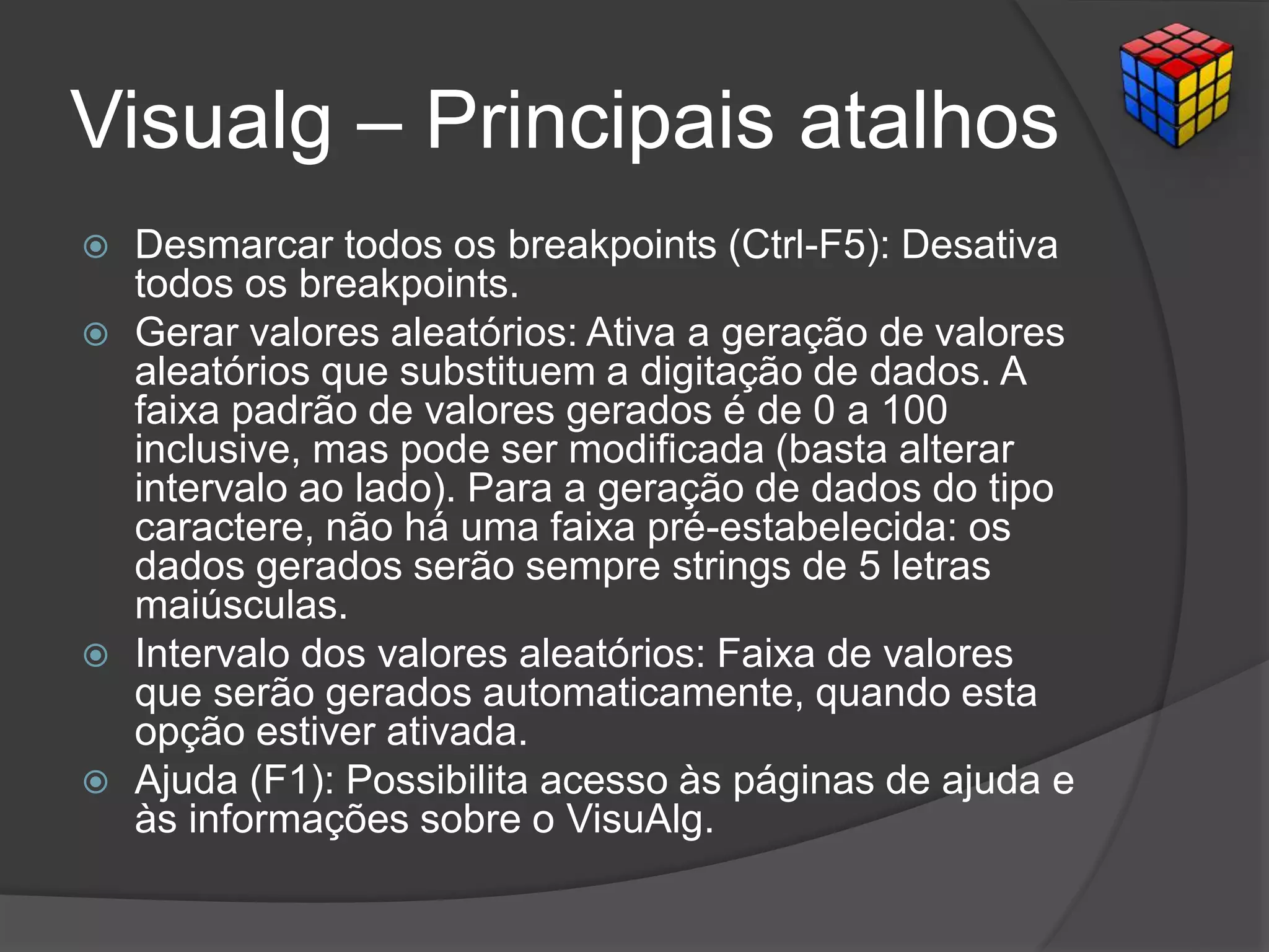 Visualg – Principais atalhos
 Desmarcar todos os breakpoints (Ctrl-F5): Desativa
todos os breakpoints.
 Gerar valores aleatórios: Ativa a geração de valores
aleatórios que substituem a digitação de dados. A
faixa padrão de valores gerados é de 0 a 100
inclusive, mas pode ser modificada (basta alterar
intervalo ao lado). Para a geração de dados do tipo
caractere, não há uma faixa pré-estabelecida: os
dados gerados serão sempre strings de 5 letras
maiúsculas.
 Intervalo dos valores aleatórios: Faixa de valores
que serão gerados automaticamente, quando esta
opção estiver ativada.
 Ajuda (F1): Possibilita acesso às páginas de ajuda e
às informações sobre o VisuAlg.
 