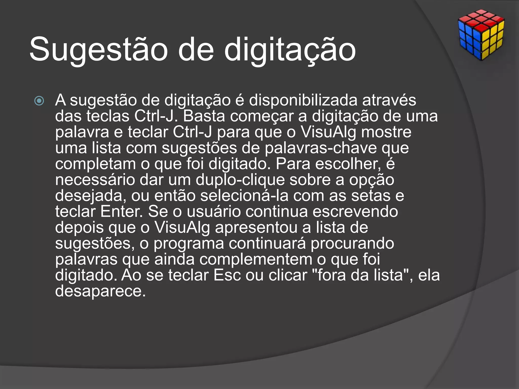 Sugestão de digitação
 A sugestão de digitação é disponibilizada através
das teclas Ctrl-J. Basta começar a digitação de uma
palavra e teclar Ctrl-J para que o VisuAlg mostre
uma lista com sugestões de palavras-chave que
completam o que foi digitado. Para escolher, é
necessário dar um duplo-clique sobre a opção
desejada, ou então selecioná-la com as setas e
teclar Enter. Se o usuário continua escrevendo
depois que o VisuAlg apresentou a lista de
sugestões, o programa continuará procurando
palavras que ainda complementem o que foi
digitado. Ao se teclar Esc ou clicar "fora da lista", ela
desaparece.
 