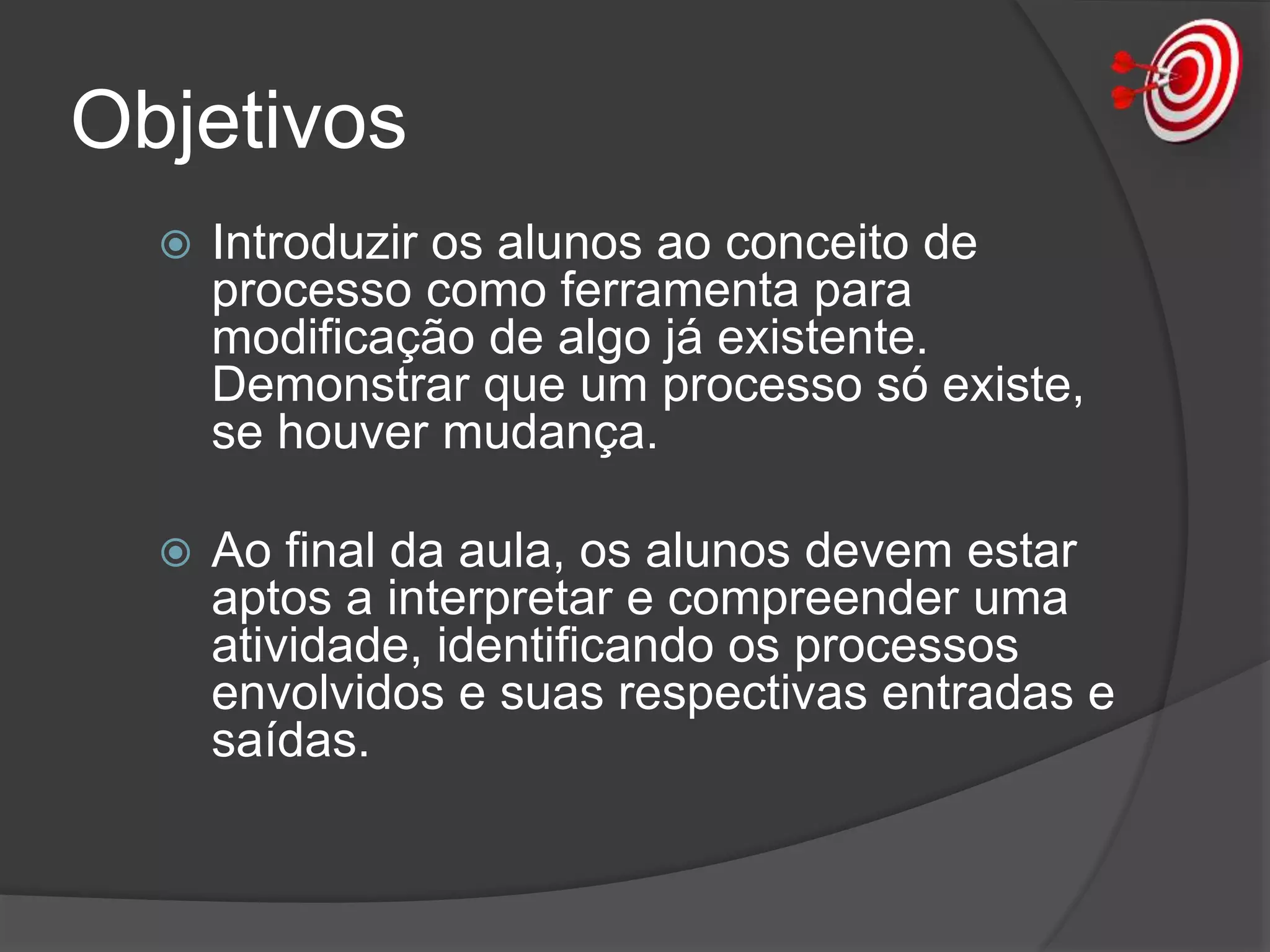 Objetivos
 Introduzir os alunos ao conceito de
processo como ferramenta para
modificação de algo já existente.
Demonstrar que um processo só existe,
se houver mudança.
 Ao final da aula, os alunos devem estar
aptos a interpretar e compreender uma
atividade, identificando os processos
envolvidos e suas respectivas entradas e
saídas.
 