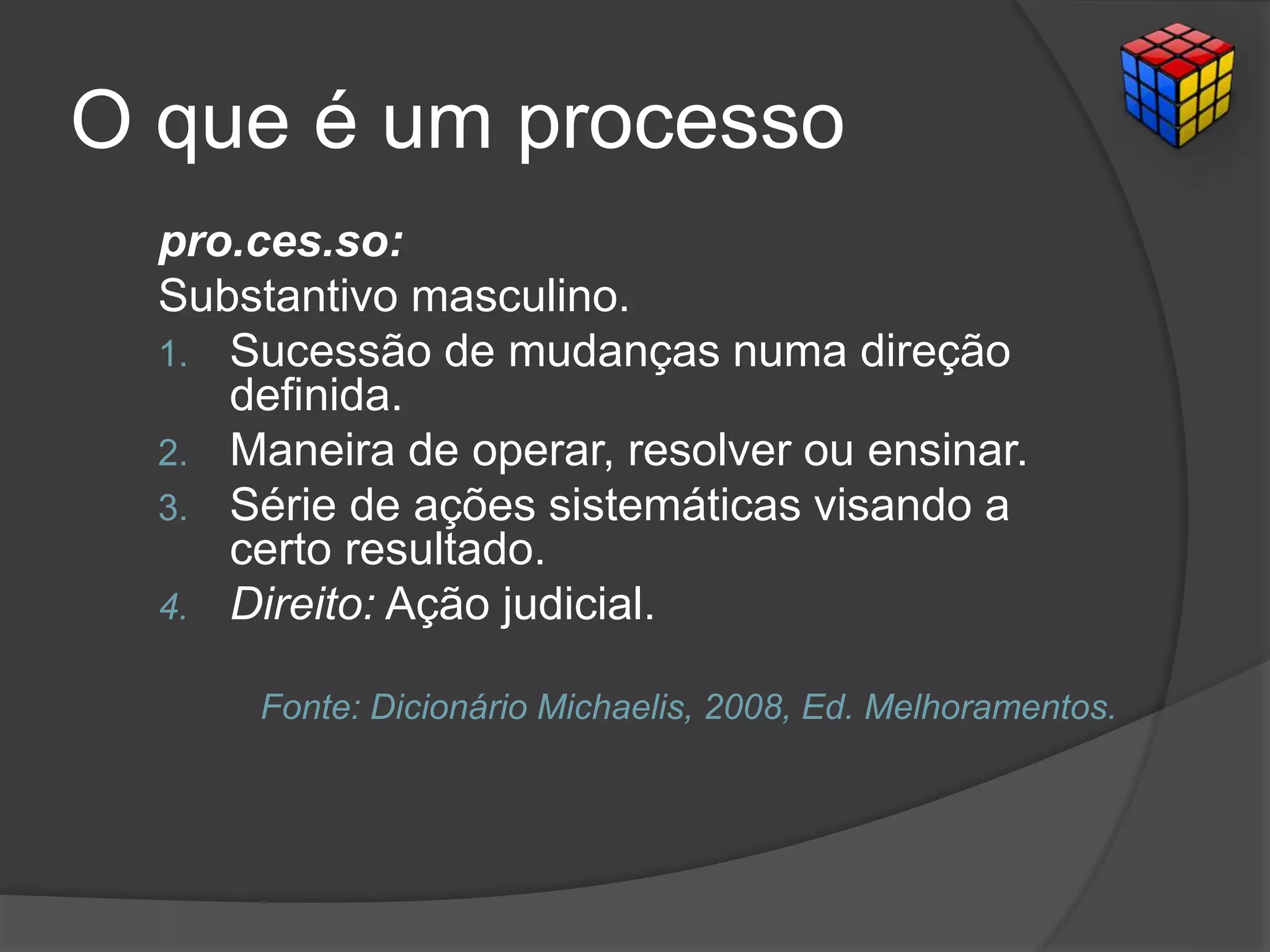O que é um processo
pro.ces.so:
Substantivo masculino.
1. Sucessão de mudanças numa direção
definida.
2. Maneira de operar, resolver ou ensinar.
3. Série de ações sistemáticas visando a
certo resultado.
4. Direito: Ação judicial.
Fonte: Dicionário Michaelis, 2008, Ed. Melhoramentos.
 