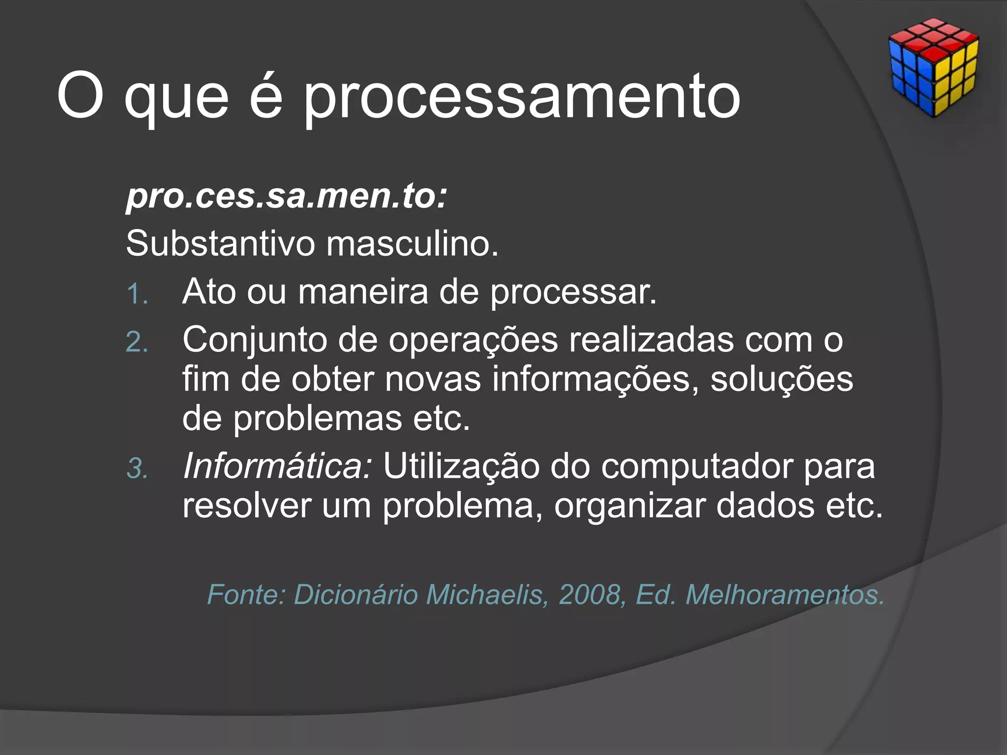 O que é processamento
pro.ces.sa.men.to:
Substantivo masculino.
1. Ato ou maneira de processar.
2. Conjunto de operações realizadas com o
fim de obter novas informações, soluções
de problemas etc.
3. Informática: Utilização do computador para
resolver um problema, organizar dados etc.
Fonte: Dicionário Michaelis, 2008, Ed. Melhoramentos.
 
