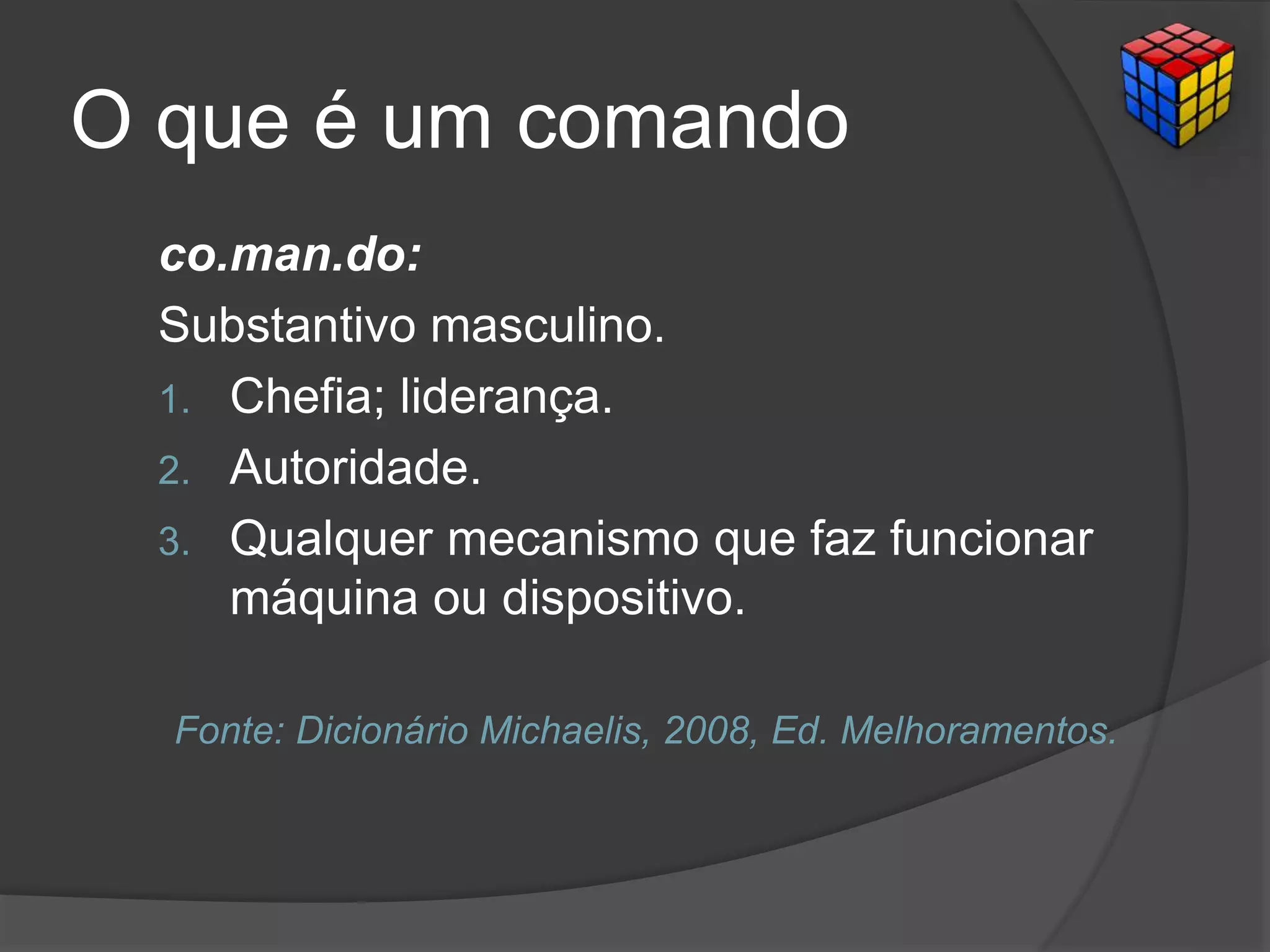 O que é um comando
co.man.do:
Substantivo masculino.
1. Chefia; liderança.
2. Autoridade.
3. Qualquer mecanismo que faz funcionar
máquina ou dispositivo.
Fonte: Dicionário Michaelis, 2008, Ed. Melhoramentos.
 