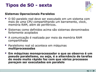 10
Tipos de SO - sexta
Sistemas Operacionais Paralelos
 O SO paralelo real deve ser executado em um sistema com
mais de uma CPU compartilhando um barramento, clock,
memória RAM, além de periféricos.
 Sistemas como definidos acima são sistemas denominados
fortemente acoplados
 A comunicação é realizada por meio da memória RAM
compartilhada
 Paralelismo real só acontece em máquinas
multiprocessadas
 Em máquinas monoprocessador o que se observa é um
pseudo paralelismo, ou seja, é a alternância de tarefas
de modo muito rápido faz com que vários processos
pareçam ser executados em paralelo
 