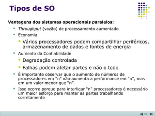11
Tipos de SO
Vantagens dos sistemas operacionais paralelos:
 Throughput (vazão) de processamento aumentado
 Economia
 Vários processadores podem compartilhar periféricos,
armazenamento de dados e fontes de energia
 Aumento da Confiabilidade
 Degradação controlada
 Falhas podem afetar partes e não o todo
 É importante observar que o aumento de números de
processadores em “n” não aumenta a performance em “n”, mas
em um valor menor que “n”.
 Isso ocorre porque para interligar “n” processadores é necessário
um maior esforço para manter as partes trabalhando
corretamente
 
