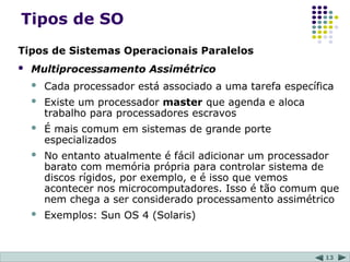 13
Tipos de SO
Tipos de Sistemas Operacionais Paralelos
 Multiprocessamento Assimétrico
 Cada processador está associado a uma tarefa específica
 Existe um processador master que agenda e aloca
trabalho para processadores escravos
 É mais comum em sistemas de grande porte
especializados
 No entanto atualmente é fácil adicionar um processador
barato com memória própria para controlar sistema de
discos rígidos, por exemplo, e é isso que vemos
acontecer nos microcomputadores. Isso é tão comum que
nem chega a ser considerado processamento assimétrico
 Exemplos: Sun OS 4 (Solaris)
 