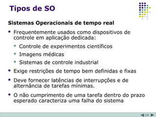 14
Tipos de SO
Sistemas Operacionais de tempo real
 Frequentemente usados como dispositivos de
controle em aplicação dedicada:
 Controle de experimentos científicos
 Imagens médicas
 Sistemas de controle industrial
 Exige restrições de tempo bem definidas e fixas
 Deve fornecer latências de interrupções e de
alternância de tarefas mínimas.
 O não cumprimento de uma tarefa dentro do prazo
esperado caracteriza uma falha do sistema
 