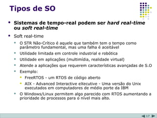 17
Tipos de SO
 Sistemas de tempo-real podem ser hard real-time
ou soft real-time
 Soft real-time
 O STR Não-Crítico é aquele que também tem o tempo como
parâmetro fundamental, mas uma falha é aceitável
 Utilidade limitada em controle industrial e robótica
 Utilidade em aplicações (multimídia, realidade virtual)
 Atende a aplicações que requerem características avançadas de S.O
 Exemplo:
 FreeRTOS - um RTOS de código aberto
 AIX - Advanced Interactive eXecutive - Uma versão do Unix
executados em computadores de médio porte da IBM
 O Windows/Linux permitem algo parecido com RTOS aumentando a
prioridade de processos para o nível mais alto.
 