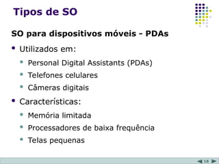 18
Tipos de SO
SO para dispositivos móveis - PDAs
 Utilizados em:
 Personal Digital Assistants (PDAs)
 Telefones celulares
 Câmeras digitais
 Características:
 Memória limitada
 Processadores de baixa frequência
 Telas pequenas
 
